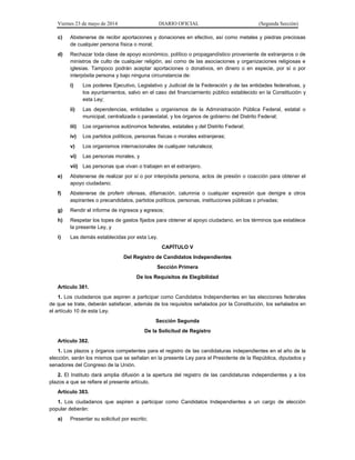 Viernes 23 de mayo de 2014 DIARIO OFICIAL (Segunda Sección)
c) Abstenerse de recibir aportaciones y donaciones en efectivo, así como metales y piedras preciosas
de cualquier persona física o moral;
d) Rechazar toda clase de apoyo económico, político o propagandístico proveniente de extranjeros o de
ministros de culto de cualquier religión, así como de las asociaciones y organizaciones religiosas e
iglesias. Tampoco podrán aceptar aportaciones o donativos, en dinero o en especie, por sí o por
interpósita persona y bajo ninguna circunstancia de:
i) Los poderes Ejecutivo, Legislativo y Judicial de la Federación y de las entidades federativas, y
los ayuntamientos, salvo en el caso del financiamiento público establecido en la Constitución y
esta Ley;
ii) Las dependencias, entidades u organismos de la Administración Pública Federal, estatal o
municipal, centralizada o paraestatal, y los órganos de gobierno del Distrito Federal;
iii) Los organismos autónomos federales, estatales y del Distrito Federal;
iv) Los partidos políticos, personas físicas o morales extranjeras;
v) Los organismos internacionales de cualquier naturaleza;
vi) Las personas morales, y
vii) Las personas que vivan o trabajen en el extranjero.
e) Abstenerse de realizar por sí o por interpósita persona, actos de presión o coacción para obtener el
apoyo ciudadano;
f) Abstenerse de proferir ofensas, difamación, calumnia o cualquier expresión que denigre a otros
aspirantes o precandidatos, partidos políticos, personas, instituciones públicas o privadas;
g) Rendir el informe de ingresos y egresos;
h) Respetar los topes de gastos fijados para obtener el apoyo ciudadano, en los términos que establece
la presente Ley, y
i) Las demás establecidas por esta Ley.
CAPÍTULO V
Del Registro de Candidatos Independientes
Sección Primera
De los Requisitos de Elegibilidad
Artículo 381.
1. Los ciudadanos que aspiren a participar como Candidatos Independientes en las elecciones federales
de que se trate, deberán satisfacer, además de los requisitos señalados por la Constitución, los señalados en
el artículo 10 de esta Ley.
Sección Segunda
De la Solicitud de Registro
Artículo 382.
1. Los plazos y órganos competentes para el registro de las candidaturas independientes en el año de la
elección, serán los mismos que se señalan en la presente Ley para el Presidente de la República, diputados y
senadores del Congreso de la Unión.
2. El Instituto dará amplia difusión a la apertura del registro de las candidaturas independientes y a los
plazos a que se refiere el presente artículo.
Artículo 383.
1. Los ciudadanos que aspiren a participar como Candidatos Independientes a un cargo de elección
popular deberán:
a) Presentar su solicitud por escrito;
 