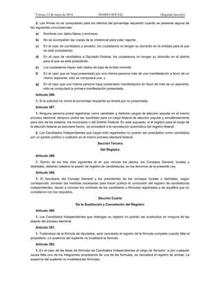 Viernes 23 de mayo de 2014 DIARIO OFICIAL (Segunda Sección)
2. Las firmas no se computarán para los efectos del porcentaje requerido cuando se presente alguna de
las siguientes circunstancias:
a) Nombres con datos falsos o erróneos;
b) No se acompañen las copias de la credencial para votar vigente;
c) En el caso de candidatos a senador, los ciudadanos no tengan su domicilio en la entidad para la que
se está compitiendo;
d) En el caso de candidatos a Diputado Federal, los ciudadanos no tengan su domicilio en el distrito
para el que se está postulando;
e) Los ciudadanos hayan sido dados de baja de la lista nominal;
f) En el caso que se haya presentado por una misma persona más de una manifestación a favor de un
mismo aspirante, sólo se computará una, y
g) En el caso que una misma persona haya presentado manifestación en favor de más de un aspirante,
sólo se computará la primera manifestación presentada.
Artículo 386.
1. Si la solicitud no reúne el porcentaje requerido se tendrá por no presentada.
Artículo 387.
1. Ninguna persona podrá registrarse como candidato a distintos cargos de elección popular en el mismo
proceso electoral; tampoco podrá ser candidato para un cargo federal de elección popular y simultáneamente
para otro de los estados, los municipios o del Distrito Federal. En este supuesto, si el registro para el cargo de
la elección federal ya estuviere hecho, se procederá a la cancelación automática del registro federal.
2. Los Candidatos Independientes que hayan sido registrados no podrán ser postulados como candidatos
por un partido político o coalición en el mismo proceso electoral federal.
Sección Tercera
Del Registro
Artículo 388.
1. Dentro de los tres días siguientes al en que venzan los plazos, los Consejos General, locales y
distritales, deberán celebrar la sesión de registro de candidaturas, en los términos de la presente Ley.
Artículo 389.
1. El Secretario del Consejo General y los presidentes de los consejos locales o distritales, según
corresponda, tomarán las medidas necesarias para hacer pública la conclusión del registro de candidaturas
independientes, dando a conocer los nombres de los candidatos o fórmulas registradas y de aquéllos que no
cumplieron con los requisitos.
Sección Cuarta
De la Sustitución y Cancelación del Registro
Artículo 390.
1. Los Candidatos Independientes que obtengan su registro no podrán ser sustituidos en ninguna de las
etapas del proceso electoral.
Artículo 391.
1. Tratándose de la fórmula de diputados, será cancelado el registro de la fórmula completa cuando falte el
propietario. La ausencia del suplente no invalidará la fórmula.
Artículo 392.
1. En el caso de las listas de fórmulas de Candidatos Independientes al cargo de Senador, si por cualquier
causa falta uno de los integrantes propietarios de una de las fórmulas, se cancelará el registro de ambas. La
ausencia del suplente no invalidará las fórmulas.
 