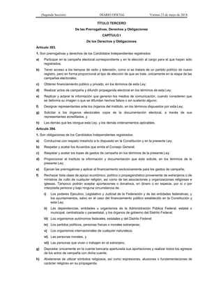 (Segunda Sección) DIARIO OFICIAL Viernes 23 de mayo de 2014
TÍTULO TERCERO
De las Prerrogativas, Derechos y Obligaciones
CAPÍTULO I
De los Derechos y Obligaciones
Artículo 393.
1. Son prerrogativas y derechos de los Candidatos Independientes registrados:
a) Participar en la campaña electoral correspondiente y en la elección al cargo para el que hayan sido
registrados;
b) Tener acceso a los tiempos de radio y televisión, como si se tratara de un partido político de nuevo
registro, pero en forma proporcional al tipo de elección de que se trate, únicamente en la etapa de las
campañas electorales;
c) Obtener financiamiento público y privado, en los términos de esta Ley;
d) Realizar actos de campaña y difundir propaganda electoral en los términos de esta Ley;
e) Replicar y aclarar la información que generen los medios de comunicación, cuando consideren que
se deforma su imagen o que se difundan hechos falsos o sin sustento alguno;
f) Designar representantes ante los órganos del Instituto, en los términos dispuestos por esta Ley;
g) Solicitar a los órganos electorales copia de la documentación electoral, a través de sus
representantes acreditados, y
h) Las demás que les otorgue esta Ley, y los demás ordenamientos aplicables.
Artículo 394.
1. Son obligaciones de los Candidatos Independientes registrados:
a) Conducirse con respeto irrestricto a lo dispuesto en la Constitución y en la presente Ley;
b) Respetar y acatar los Acuerdos que emita el Consejo General;
c) Respetar y acatar los topes de gastos de campaña en los términos de la presente Ley;
d) Proporcionar al Instituto la información y documentación que éste solicite, en los términos de la
presente Ley;
e) Ejercer las prerrogativas y aplicar el financiamiento exclusivamente para los gastos de campaña;
f) Rechazar toda clase de apoyo económico, político o propagandístico proveniente de extranjeros o de
ministros de culto de cualquier religión, así como de las asociaciones y organizaciones religiosas e
iglesias. Tampoco podrán aceptar aportaciones o donativos, en dinero o en especie, por sí o por
interpósita persona y bajo ninguna circunstancia de:
i) Los poderes Ejecutivo, Legislativo y Judicial de la Federación y de las entidades federativas, y
los ayuntamientos, salvo en el caso del financiamiento público establecido en la Constitución y
esta Ley;
ii) Las dependencias, entidades u organismos de la Administración Pública Federal, estatal o
municipal, centralizada o paraestatal, y los órganos de gobierno del Distrito Federal;
iii) Los organismos autónomos federales, estatales y del Distrito Federal;
iv) Los partidos políticos, personas físicas o morales extranjeras;
v) Los organismos internacionales de cualquier naturaleza;
vi) Las personas morales, y
vii) Las personas que vivan o trabajen en el extranjero.
g) Depositar únicamente en la cuenta bancaria aperturada sus aportaciones y realizar todos los egresos
de los actos de campaña con dicha cuenta;
h) Abstenerse de utilizar símbolos religiosos, así como expresiones, alusiones o fundamentaciones de
carácter religioso en su propaganda;
 