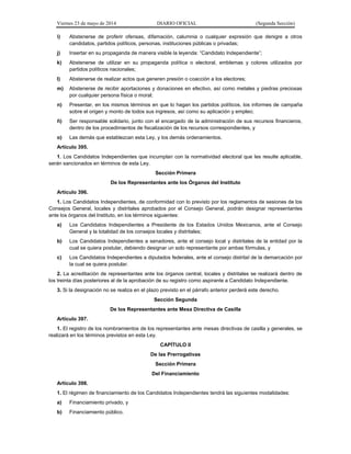 Viernes 23 de mayo de 2014 DIARIO OFICIAL (Segunda Sección)
i) Abstenerse de proferir ofensas, difamación, calumnia o cualquier expresión que denigre a otros
candidatos, partidos políticos, personas, instituciones públicas o privadas;
j) Insertar en su propaganda de manera visible la leyenda: “Candidato Independiente”;
k) Abstenerse de utilizar en su propaganda política o electoral, emblemas y colores utilizados por
partidos políticos nacionales;
l) Abstenerse de realizar actos que generen presión o coacción a los electores;
m) Abstenerse de recibir aportaciones y donaciones en efectivo, así como metales y piedras preciosas
por cualquier persona física o moral;
n) Presentar, en los mismos términos en que lo hagan los partidos políticos, los informes de campaña
sobre el origen y monto de todos sus ingresos, así como su aplicación y empleo;
ñ) Ser responsable solidario, junto con el encargado de la administración de sus recursos financieros,
dentro de los procedimientos de fiscalización de los recursos correspondientes, y
o) Las demás que establezcan esta Ley, y los demás ordenamientos.
Artículo 395.
1. Los Candidatos Independientes que incumplan con la normatividad electoral que les resulte aplicable,
serán sancionados en términos de esta Ley.
Sección Primera
De los Representantes ante los Órganos del Instituto
Artículo 396.
1. Los Candidatos Independientes, de conformidad con lo previsto por los reglamentos de sesiones de los
Consejos General, locales y distritales aprobados por el Consejo General, podrán designar representantes
ante los órganos del Instituto, en los términos siguientes:
a) Los Candidatos Independientes a Presidente de los Estados Unidos Mexicanos, ante el Consejo
General y la totalidad de los consejos locales y distritales;
b) Los Candidatos Independientes a senadores, ante el consejo local y distritales de la entidad por la
cual se quiera postular, debiendo designar un solo representante por ambas fórmulas, y
c) Los Candidatos Independientes a diputados federales, ante el consejo distrital de la demarcación por
la cual se quiera postular.
2. La acreditación de representantes ante los órganos central, locales y distritales se realizará dentro de
los treinta días posteriores al de la aprobación de su registro como aspirante a Candidato Independiente.
3. Si la designación no se realiza en el plazo previsto en el párrafo anterior perderá este derecho.
Sección Segunda
De los Representantes ante Mesa Directiva de Casilla
Artículo 397.
1. El registro de los nombramientos de los representantes ante mesas directivas de casilla y generales, se
realizará en los términos previstos en esta Ley.
CAPÍTULO II
De las Prerrogativas
Sección Primera
Del Financiamiento
Artículo 398.
1. El régimen de financiamiento de los Candidatos Independientes tendrá las siguientes modalidades:
a) Financiamiento privado, y
b) Financiamiento público.
 