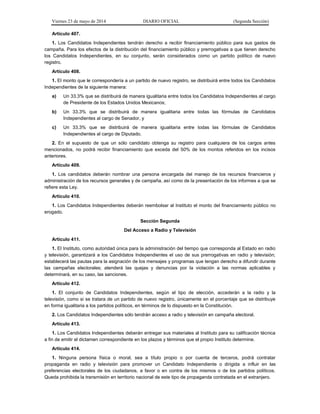 Viernes 23 de mayo de 2014 DIARIO OFICIAL (Segunda Sección)
Artículo 407.
1. Los Candidatos Independientes tendrán derecho a recibir financiamiento público para sus gastos de
campaña. Para los efectos de la distribución del financiamiento público y prerrogativas a que tienen derecho
los Candidatos Independientes, en su conjunto, serán considerados como un partido político de nuevo
registro.
Artículo 408.
1. El monto que le correspondería a un partido de nuevo registro, se distribuirá entre todos los Candidatos
Independientes de la siguiente manera:
a) Un 33.3% que se distribuirá de manera igualitaria entre todos los Candidatos Independientes al cargo
de Presidente de los Estados Unidos Mexicanos;
b) Un 33.3% que se distribuirá de manera igualitaria entre todas las fórmulas de Candidatos
Independientes al cargo de Senador, y
c) Un 33.3% que se distribuirá de manera igualitaria entre todas las fórmulas de Candidatos
Independientes al cargo de Diputado.
2. En el supuesto de que un sólo candidato obtenga su registro para cualquiera de los cargos antes
mencionados, no podrá recibir financiamiento que exceda del 50% de los montos referidos en los incisos
anteriores.
Artículo 409.
1. Los candidatos deberán nombrar una persona encargada del manejo de los recursos financieros y
administración de los recursos generales y de campaña, así como de la presentación de los informes a que se
refiere esta Ley.
Artículo 410.
1. Los Candidatos Independientes deberán reembolsar al Instituto el monto del financiamiento público no
erogado.
Sección Segunda
Del Acceso a Radio y Televisión
Artículo 411.
1. El Instituto, como autoridad única para la administración del tiempo que corresponda al Estado en radio
y televisión, garantizará a los Candidatos Independientes el uso de sus prerrogativas en radio y televisión;
establecerá las pautas para la asignación de los mensajes y programas que tengan derecho a difundir durante
las campañas electorales; atenderá las quejas y denuncias por la violación a las normas aplicables y
determinará, en su caso, las sanciones.
Artículo 412.
1. El conjunto de Candidatos Independientes, según el tipo de elección, accederán a la radio y la
televisión, como si se tratara de un partido de nuevo registro, únicamente en el porcentaje que se distribuye
en forma igualitaria a los partidos políticos, en términos de lo dispuesto en la Constitución.
2. Los Candidatos Independientes sólo tendrán acceso a radio y televisión en campaña electoral.
Artículo 413.
1. Los Candidatos Independientes deberán entregar sus materiales al Instituto para su calificación técnica
a fin de emitir el dictamen correspondiente en los plazos y términos que el propio Instituto determine.
Artículo 414.
1. Ninguna persona física o moral, sea a título propio o por cuenta de terceros, podrá contratar
propaganda en radio y televisión para promover un Candidato Independiente o dirigida a influir en las
preferencias electorales de los ciudadanos, a favor o en contra de los mismos o de los partidos políticos.
Queda prohibida la transmisión en territorio nacional de este tipo de propaganda contratada en el extranjero.
 