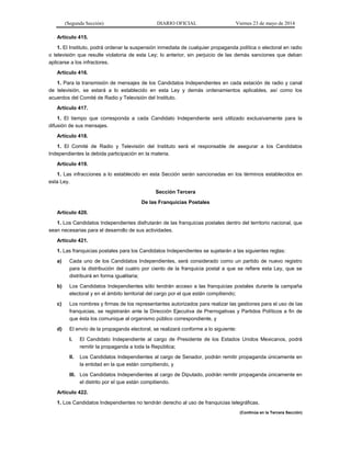 (Segunda Sección) DIARIO OFICIAL Viernes 23 de mayo de 2014
Artículo 415.
1. El Instituto, podrá ordenar la suspensión inmediata de cualquier propaganda política o electoral en radio
o televisión que resulte violatoria de esta Ley; lo anterior, sin perjuicio de las demás sanciones que deban
aplicarse a los infractores.
Artículo 416.
1. Para la transmisión de mensajes de los Candidatos Independientes en cada estación de radio y canal
de televisión, se estará a lo establecido en esta Ley y demás ordenamientos aplicables, así como los
acuerdos del Comité de Radio y Televisión del Instituto.
Artículo 417.
1. El tiempo que corresponda a cada Candidato Independiente será utilizado exclusivamente para la
difusión de sus mensajes.
Artículo 418.
1. El Comité de Radio y Televisión del Instituto será el responsable de asegurar a los Candidatos
Independientes la debida participación en la materia.
Artículo 419.
1. Las infracciones a lo establecido en esta Sección serán sancionadas en los términos establecidos en
esta Ley.
Sección Tercera
De las Franquicias Postales
Artículo 420.
1. Los Candidatos Independientes disfrutarán de las franquicias postales dentro del territorio nacional, que
sean necesarias para el desarrollo de sus actividades.
Artículo 421.
1. Las franquicias postales para los Candidatos Independientes se sujetarán a las siguientes reglas:
a) Cada uno de los Candidatos Independientes, será considerado como un partido de nuevo registro
para la distribución del cuatro por ciento de la franquicia postal a que se refiere esta Ley, que se
distribuirá en forma igualitaria;
b) Los Candidatos Independientes sólo tendrán acceso a las franquicias postales durante la campaña
electoral y en el ámbito territorial del cargo por el que están compitiendo;
c) Los nombres y firmas de los representantes autorizados para realizar las gestiones para el uso de las
franquicias, se registrarán ante la Dirección Ejecutiva de Prerrogativas y Partidos Políticos a fin de
que ésta los comunique al organismo público correspondiente, y
d) El envío de la propaganda electoral, se realizará conforme a lo siguiente:
I. El Candidato Independiente al cargo de Presidente de los Estados Unidos Mexicanos, podrá
remitir la propaganda a toda la República;
II. Los Candidatos Independientes al cargo de Senador, podrán remitir propaganda únicamente en
la entidad en la que están compitiendo, y
III. Los Candidatos Independientes al cargo de Diputado, podrán remitir propaganda únicamente en
el distrito por el que están compitiendo.
Artículo 422.
1. Los Candidatos Independientes no tendrán derecho al uso de franquicias telegráficas.
(Continúa en la Tercera Sección)
 
