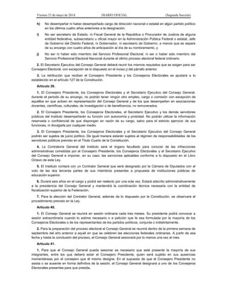 Viernes 23 de mayo de 2014 DIARIO OFICIAL (Segunda Sección)
h) No desempeñar ni haber desempeñado cargo de dirección nacional o estatal en algún partido político
en los últimos cuatro años anteriores a la designación;
i) No ser secretario de Estado, ni Fiscal General de la República o Procurador de Justicia de alguna
entidad federativa, subsecretario u oficial mayor en la Administración Pública Federal o estatal, Jefe
de Gobierno del Distrito Federal, ni Gobernador, ni secretario de Gobierno, a menos que se separe
de su encargo con cuatro años de anticipación al día de su nombramiento, y
j) No ser ni haber sido miembro del Servicio Profesional Electoral, ni ser o haber sido miembro del
Servicio Profesional Electoral Nacional durante el último proceso electoral federal ordinario.
2. El Secretario Ejecutivo del Consejo General deberá reunir los mismos requisitos que se exigen para ser
Consejero Electoral, con excepción de lo dispuesto en el inciso j) del párrafo anterior.
3. La retribución que reciban el Consejero Presidente y los Consejeros Electorales se ajustará a lo
establecido en el artículo 127 de la Constitución.
Artículo 39.
1. El Consejero Presidente, los Consejeros Electorales y el Secretario Ejecutivo del Consejo General,
durante el periodo de su encargo, no podrán tener ningún otro empleo, cargo o comisión con excepción de
aquéllos en que actúen en representación del Consejo General y de los que desempeñen en asociaciones
docentes, científicas, culturales, de investigación o de beneficencia, no remunerados.
2. El Consejero Presidente, los Consejeros Electorales, el Secretario Ejecutivo y los demás servidores
públicos del Instituto desempeñarán su función con autonomía y probidad. No podrán utilizar la información
reservada o confidencial de que dispongan en razón de su cargo, salvo para el estricto ejercicio de sus
funciones, ni divulgarla por cualquier medio.
3. El Consejero Presidente, los Consejeros Electorales y el Secretario Ejecutivo del Consejo General
podrán ser sujetos de juicio político. De igual manera estarán sujetos al régimen de responsabilidades de los
servidores públicos previsto en el Título Cuarto de la Constitución.
4. La Contraloría General del Instituto será el órgano facultado para conocer de las infracciones
administrativas cometidas por el Consejero Presidente, los Consejeros Electorales y el Secretario Ejecutivo
del Consejo General e imponer, en su caso, las sanciones aplicables conforme a lo dispuesto en el Libro
Octavo de esta Ley.
5. El Instituto contará con un Contralor General que será designado por la Cámara de Diputados con el
voto de las dos terceras partes de sus miembros presentes a propuesta de instituciones públicas de
educación superior.
6. Durará seis años en el cargo y podrá ser reelecto por una sola vez. Estará adscrito administrativamente
a la presidencia del Consejo General y mantendrá la coordinación técnica necesaria con la entidad de
fiscalización superior de la Federación.
7. Para la elección del Contralor General, además de lo dispuesto por la Constitución, se observará el
procedimiento previsto en la Ley.
Artículo 40.
1. El Consejo General se reunirá en sesión ordinaria cada tres meses. Su presidente podrá convocar a
sesión extraordinaria cuando lo estime necesario o a petición que le sea formulada por la mayoría de los
Consejeros Electorales o de los representantes de los partidos políticos, conjunta o indistintamente.
2. Para la preparación del proceso electoral el Consejo General se reunirá dentro de la primera semana de
septiembre del año anterior a aquél en que se celebren las elecciones federales ordinarias. A partir de esa
fecha y hasta la conclusión del proceso, el Consejo General sesionará por lo menos una vez al mes.
Artículo 41.
1. Para que el Consejo General pueda sesionar es necesario que esté presente la mayoría de sus
integrantes, entre los que deberá estar el Consejero Presidente, quien será suplido en sus ausencias
momentáneas por el consejero que él mismo designe. En el supuesto de que el Consejero Presidente no
asista o se ausente en forma definitiva de la sesión, el Consejo General designará a uno de los Consejeros
Electorales presentes para que presida.
 