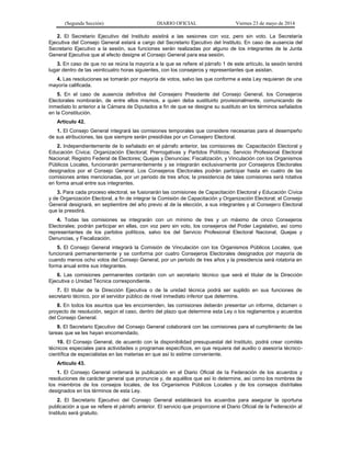 (Segunda Sección) DIARIO OFICIAL Viernes 23 de mayo de 2014
2. El Secretario Ejecutivo del Instituto asistirá a las sesiones con voz, pero sin voto. La Secretaría
Ejecutiva del Consejo General estará a cargo del Secretario Ejecutivo del Instituto. En caso de ausencia del
Secretario Ejecutivo a la sesión, sus funciones serán realizadas por alguno de los integrantes de la Junta
General Ejecutiva que al efecto designe el Consejo General para esa sesión.
3. En caso de que no se reúna la mayoría a la que se refiere el párrafo 1 de este artículo, la sesión tendrá
lugar dentro de las veinticuatro horas siguientes, con los consejeros y representantes que asistan.
4. Las resoluciones se tomarán por mayoría de votos, salvo las que conforme a esta Ley requieran de una
mayoría calificada.
5. En el caso de ausencia definitiva del Consejero Presidente del Consejo General, los Consejeros
Electorales nombrarán, de entre ellos mismos, a quien deba sustituirlo provisionalmente, comunicando de
inmediato lo anterior a la Cámara de Diputados a fin de que se designe su sustituto en los términos señalados
en la Constitución.
Artículo 42.
1. El Consejo General integrará las comisiones temporales que considere necesarias para el desempeño
de sus atribuciones, las que siempre serán presididas por un Consejero Electoral.
2. Independientemente de lo señalado en el párrafo anterior, las comisiones de: Capacitación Electoral y
Educación Cívica; Organización Electoral; Prerrogativas y Partidos Políticos; Servicio Profesional Electoral
Nacional; Registro Federal de Electores; Quejas y Denuncias; Fiscalización, y Vinculación con los Organismos
Públicos Locales, funcionarán permanentemente y se integrarán exclusivamente por Consejeros Electorales
designados por el Consejo General. Los Consejeros Electorales podrán participar hasta en cuatro de las
comisiones antes mencionadas, por un periodo de tres años; la presidencia de tales comisiones será rotativa
en forma anual entre sus integrantes.
3. Para cada proceso electoral, se fusionarán las comisiones de Capacitación Electoral y Educación Cívica
y de Organización Electoral, a fin de integrar la Comisión de Capacitación y Organización Electoral; el Consejo
General designará, en septiembre del año previo al de la elección, a sus integrantes y al Consejero Electoral
que la presidirá.
4. Todas las comisiones se integrarán con un mínimo de tres y un máximo de cinco Consejeros
Electorales; podrán participar en ellas, con voz pero sin voto, los consejeros del Poder Legislativo, así como
representantes de los partidos políticos, salvo los del Servicio Profesional Electoral Nacional, Quejas y
Denuncias, y Fiscalización.
5. El Consejo General integrará la Comisión de Vinculación con los Organismos Públicos Locales, que
funcionará permanentemente y se conforma por cuatro Consejeros Electorales designados por mayoría de
cuando menos ocho votos del Consejo General, por un periodo de tres años y la presidencia será rotatoria en
forma anual entre sus integrantes.
6. Las comisiones permanentes contarán con un secretario técnico que será el titular de la Dirección
Ejecutiva o Unidad Técnica correspondiente.
7. El titular de la Dirección Ejecutiva o de la unidad técnica podrá ser suplido en sus funciones de
secretario técnico, por el servidor público de nivel inmediato inferior que determine.
8. En todos los asuntos que les encomienden, las comisiones deberán presentar un informe, dictamen o
proyecto de resolución, según el caso, dentro del plazo que determine esta Ley o los reglamentos y acuerdos
del Consejo General.
9. El Secretario Ejecutivo del Consejo General colaborará con las comisiones para el cumplimiento de las
tareas que se les hayan encomendado.
10. El Consejo General, de acuerdo con la disponibilidad presupuestal del Instituto, podrá crear comités
técnicos especiales para actividades o programas específicos, en que requiera del auxilio o asesoría técnico-
científica de especialistas en las materias en que así lo estime conveniente.
Artículo 43.
1. El Consejo General ordenará la publicación en el Diario Oficial de la Federación de los acuerdos y
resoluciones de carácter general que pronuncie y, de aquéllos que así lo determine, así como los nombres de
los miembros de los consejos locales, de los Organismos Públicos Locales y de los consejos distritales
designados en los términos de esta Ley.
2. El Secretario Ejecutivo del Consejo General establecerá los acuerdos para asegurar la oportuna
publicación a que se refiere el párrafo anterior. El servicio que proporcione el Diario Oficial de la Federación al
Instituto será gratuito.
 