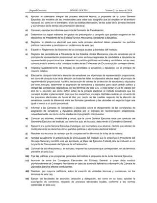 (Segunda Sección) DIARIO OFICIAL Viernes 23 de mayo de 2014
ñ) Aprobar el calendario integral del proceso electoral federal, a propuesta de la Junta General
Ejecutiva; los modelos de las credenciales para votar con fotografía que se expidan en el territorio
nacional, así como en el extranjero; el de las boletas electorales, de las actas de la jornada electoral
y los formatos de la demás documentación electoral;
o) Conocer y aprobar los informes que rinda la Comisión de Fiscalización;
p) Determinar los topes máximos de gastos de precampaña y campaña que puedan erogarse en las
elecciones de Presidente de los Estados Unidos Mexicanos, senadores y diputados;
q) Registrar la plataforma electoral que para cada proceso electoral deben presentar los partidos
políticos nacionales y candidatos en los términos de esta Ley;
r) Expedir el Reglamento de Sesiones de los consejos locales y distritales del Instituto;
s) Registrar las candidaturas a Presidente de los Estados Unidos Mexicanos y las de senadores por el
principio de representación proporcional; así como las listas regionales de candidatos a diputados de
representación proporcional que presenten los partidos políticos nacionales y candidatos, en su caso,
comunicando lo anterior a los consejos locales de las Cabeceras de Circunscripción correspondiente;
t) Registrar supletoriamente las fórmulas de candidatos a senadores y diputados por el principio de
mayoría relativa;
u) Efectuar el cómputo total de la elección de senadores por el principio de representación proporcional,
así como el cómputo total de la elección de todas las listas de diputados electos según el principio de
representación proporcional, hacer la declaración de validez de la elección de senadores y diputados
por este principio, determinar la asignación de senadores y diputados para cada partido político y
otorgar las constancias respectivas, en los términos de esta Ley, a más tardar el 23 de agosto del
año de la elección; así como definir antes de la jornada electoral, el método estadístico que los
consejos locales implementarán para que los respectivos consejos distritales realicen el recuento de
los paquetes electorales de hasta el diez por ciento de las casillas respecto de la elección de
senadores cuando la diferencia entre las fórmulas ganadoras y las ubicadas en segundo lugar sea
igual o menor a un punto porcentual;
v) Informar a las Cámaras de Senadores y Diputados sobre el otorgamiento de las constancias de
asignación de senadores y diputados electos por el principio de representación proporcional,
respectivamente, así como de los medios de impugnación interpuestos;
w) Conocer los informes, trimestrales y anual, que la Junta General Ejecutiva rinda por conducto del
Secretario Ejecutivo del Instituto, así como los que, en su caso, deba rendir la Contraloría General;
x) Requerir a la Junta General Ejecutiva investigue, por los medios a su alcance, hechos que afecten de
modo relevante los derechos de los partidos políticos o el proceso electoral federal;
y) Resolver los recursos de revisión que le competan en los términos de la ley de la materia;
z) Aprobar anualmente el anteproyecto de presupuesto del Instituto que le proponga el Presidente del
Consejo General y remitirlo una vez aprobado, al titular del Ejecutivo Federal para su inclusión en el
proyecto de Presupuesto de Egresos de la Federación;
aa) Conocer de las infracciones y, en su caso, imponer las sanciones que correspondan, en los términos
previstos en esta Ley;
bb) Fijar las políticas y los programas generales del Instituto a propuesta de la Junta General Ejecutiva;
cc) Nombrar de entre los Consejeros Electorales del Consejo General, a quien deba sustituir
provisionalmente al Consejero Presidente en caso de ausencia definitiva e informarlo a la Cámara de
Diputados para los efectos conducentes;
dd) Resolver, por mayoría calificada, sobre la creación de unidades técnicas y comisiones, en los
términos de esta Ley;
ee) Ejercer las facultades de asunción, atracción y delegación, así como en su caso, aprobar la
suscripción de convenios, respecto de procesos electorales locales, conforme a las normas
contenidas en esta Ley;
 