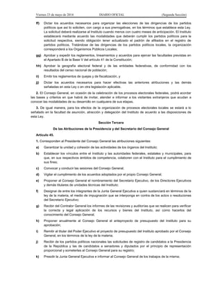 Viernes 23 de mayo de 2014 DIARIO OFICIAL (Segunda Sección)
ff) Dictar los acuerdos necesarios para organizar las elecciones de las dirigencias de los partidos
políticos que así lo soliciten, con cargo a sus prerrogativas, en los términos que establece esta Ley.
La solicitud deberá realizarse al Instituto cuando menos con cuatro meses de anticipación. El Instituto
establecerá mediante acuerdo las modalidades que deberán cumplir los partidos políticos para la
solicitud respectiva, siendo obligación tener actualizado el padrón de afiliados en el registro de
partidos políticos. Tratándose de las dirigencias de los partidos políticos locales, la organización
corresponderá a los Organismos Públicos Locales;
gg) Aprobar y expedir los reglamentos, lineamientos y acuerdos para ejercer las facultades previstas en
el Apartado B de la Base V del artículo 41 de la Constitución;
hh) Aprobar la geografía electoral federal y de las entidades federativas, de conformidad con los
resultados del censo nacional de población;
ii) Emitir los reglamentos de quejas y de fiscalización, y
jj) Dictar los acuerdos necesarios para hacer efectivas las anteriores atribuciones y las demás
señaladas en esta Ley o en otra legislación aplicable.
2. El Consejo General, en ocasión de la celebración de los procesos electorales federales, podrá acordar
las bases y criterios en que habrá de invitar, atender e informar a los visitantes extranjeros que acudan a
conocer las modalidades de su desarrollo en cualquiera de sus etapas.
3. De igual manera, para los efectos de la organización de procesos electorales locales se estará a lo
señalado en la facultad de asunción, atracción y delegación del Instituto de acuerdo a las disposiciones de
esta Ley.
Sección Tercera
De las Atribuciones de la Presidencia y del Secretario del Consejo General
Artículo 45.
1. Corresponden al Presidente del Consejo General las atribuciones siguientes:
a) Garantizar la unidad y cohesión de las actividades de los órganos del Instituto;
b) Establecer los vínculos entre el Instituto y las autoridades federales, estatales y municipales, para
que, en sus respectivos ámbitos de competencia, colaboren con el Instituto para el cumplimiento de
sus fines;
c) Convocar y conducir las sesiones del Consejo General;
d) Vigilar el cumplimiento de los acuerdos adoptados por el propio Consejo General;
e) Proponer al Consejo General el nombramiento del Secretario Ejecutivo, de los Directores Ejecutivos
y demás titulares de unidades técnicas del Instituto;
f) Designar de entre los integrantes de la Junta General Ejecutiva a quien sustanciará en términos de la
ley de la materia, el medio de impugnación que se interponga en contra de los actos o resoluciones
del Secretario Ejecutivo;
g) Recibir del Contralor General los informes de las revisiones y auditorías que se realicen para verificar
la correcta y legal aplicación de los recursos y bienes del Instituto, así como hacerlos del
conocimiento del Consejo General;
h) Proponer anualmente al Consejo General el anteproyecto de presupuesto del Instituto para su
aprobación;
i) Remitir al titular del Poder Ejecutivo el proyecto de presupuesto del Instituto aprobado por el Consejo
General, en los términos de la ley de la materia;
j) Recibir de los partidos políticos nacionales las solicitudes de registro de candidatos a la Presidencia
de la República y las de candidatos a senadores y diputados por el principio de representación
proporcional y someterlas al Consejo General para su registro;
k) Presidir la Junta General Ejecutiva e informar al Consejo General de los trabajos de la misma;
 