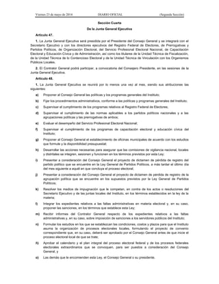 Viernes 23 de mayo de 2014 DIARIO OFICIAL (Segunda Sección)
Sección Cuarta
De la Junta General Ejecutiva
Artículo 47.
1. La Junta General Ejecutiva será presidida por el Presidente del Consejo General y se integrará con el
Secretario Ejecutivo y con los directores ejecutivos del Registro Federal de Electores, de Prerrogativas y
Partidos Políticos, de Organización Electoral, del Servicio Profesional Electoral Nacional, de Capacitación
Electoral y Educación Cívica y de Administración, así como los titulares de la Unidad Técnica de Fiscalización,
de la Unidad Técnica de lo Contencioso Electoral y de la Unidad Técnica de Vinculación con los Organismos
Públicos Locales.
2. El Contralor General podrá participar, a convocatoria del Consejero Presidente, en las sesiones de la
Junta General Ejecutiva.
Artículo 48.
1. La Junta General Ejecutiva se reunirá por lo menos una vez al mes, siendo sus atribuciones las
siguientes:
a) Proponer al Consejo General las políticas y los programas generales del Instituto;
b) Fijar los procedimientos administrativos, conforme a las políticas y programas generales del Instituto;
c) Supervisar el cumplimiento de los programas relativos al Registro Federal de Electores;
d) Supervisar el cumplimiento de las normas aplicables a los partidos políticos nacionales y a las
agrupaciones políticas y las prerrogativas de ambos;
e) Evaluar el desempeño del Servicio Profesional Electoral Nacional;
f) Supervisar el cumplimiento de los programas de capacitación electoral y educación cívica del
Instituto;
g) Proponer al Consejo General el establecimiento de oficinas municipales de acuerdo con los estudios
que formule y la disponibilidad presupuestal;
h) Desarrollar las acciones necesarias para asegurar que las comisiones de vigilancia nacional, locales
y distritales se integren, sesionen y funcionen en los términos previstos por esta Ley;
i) Presentar a consideración del Consejo General el proyecto de dictamen de pérdida de registro del
partido político que se encuentre en la Ley General de Partidos Políticos, a más tardar el último día
del mes siguiente a aquél en que concluya el proceso electoral;
j) Presentar a consideración del Consejo General el proyecto de dictamen de pérdida de registro de la
agrupación política que se encuentre en los supuestos previstos por la Ley General de Partidos
Políticos;
k) Resolver los medios de impugnación que le competan, en contra de los actos o resoluciones del
Secretario Ejecutivo y de las juntas locales del Instituto, en los términos establecidos en la ley de la
materia;
l) Integrar los expedientes relativos a las faltas administrativas en materia electoral y, en su caso,
proponer las sanciones, en los términos que establece esta Ley;
m) Recibir informes del Contralor General respecto de los expedientes relativos a las faltas
administrativas y, en su caso, sobre imposición de sanciones a los servidores públicos del Instituto;
n) Formular los estudios en los que se establezcan las condiciones, costos y plazos para que el Instituto
asuma la organización de procesos electorales locales, formulando el proyecto de convenio
correspondiente que, en su caso, deberá ser aprobado por el Consejo General antes de que inicie el
proceso electoral local de que se trate;
ñ) Aprobar el calendario y el plan integral del proceso electoral federal y de los procesos federales
electorales extraordinarios que se convoquen, para ser puestos a consideración del Consejo
General, y
o) Las demás que le encomienden esta Ley, el Consejo General o su presidente.
 