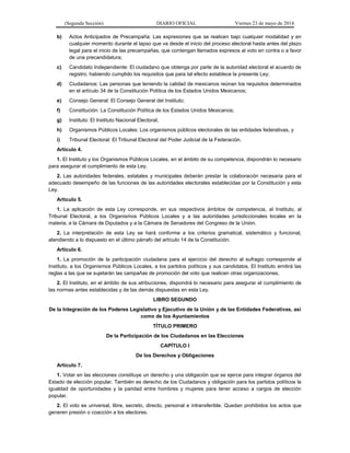 (Segunda Sección) DIARIO OFICIAL Viernes 23 de mayo de 2014
b) Actos Anticipados de Precampaña: Las expresiones que se realicen bajo cualquier modalidad y en
cualquier momento durante el lapso que va desde el inicio del proceso electoral hasta antes del plazo
legal para el inicio de las precampañas, que contengan llamados expresos al voto en contra o a favor
de una precandidatura;
c) Candidato Independiente: El ciudadano que obtenga por parte de la autoridad electoral el acuerdo de
registro, habiendo cumplido los requisitos que para tal efecto establece la presente Ley;
d) Ciudadanos: Las personas que teniendo la calidad de mexicanos reúnan los requisitos determinados
en el artículo 34 de la Constitución Política de los Estados Unidos Mexicanos;
e) Consejo General: El Consejo General del Instituto;
f) Constitución: La Constitución Política de los Estados Unidos Mexicanos;
g) Instituto: El Instituto Nacional Electoral;
h) Organismos Públicos Locales: Los organismos públicos electorales de las entidades federativas, y
i) Tribunal Electoral: El Tribunal Electoral del Poder Judicial de la Federación.
Artículo 4.
1. El Instituto y los Organismos Públicos Locales, en el ámbito de su competencia, dispondrán lo necesario
para asegurar el cumplimiento de esta Ley.
2. Las autoridades federales, estatales y municipales deberán prestar la colaboración necesaria para el
adecuado desempeño de las funciones de las autoridades electorales establecidas por la Constitución y esta
Ley.
Artículo 5.
1. La aplicación de esta Ley corresponde, en sus respectivos ámbitos de competencia, al Instituto, al
Tribunal Electoral, a los Organismos Públicos Locales y a las autoridades jurisdiccionales locales en la
materia, a la Cámara de Diputados y a la Cámara de Senadores del Congreso de la Unión.
2. La interpretación de esta Ley se hará conforme a los criterios gramatical, sistemático y funcional,
atendiendo a lo dispuesto en el último párrafo del artículo 14 de la Constitución.
Artículo 6.
1. La promoción de la participación ciudadana para el ejercicio del derecho al sufragio corresponde al
Instituto, a los Organismos Públicos Locales, a los partidos políticos y sus candidatos. El Instituto emitirá las
reglas a las que se sujetarán las campañas de promoción del voto que realicen otras organizaciones.
2. El Instituto, en el ámbito de sus atribuciones, dispondrá lo necesario para asegurar el cumplimiento de
las normas antes establecidas y de las demás dispuestas en esta Ley.
LIBRO SEGUNDO
De la Integración de los Poderes Legislativo y Ejecutivo de la Unión y de las Entidades Federativas, así
como de los Ayuntamientos
TÍTULO PRIMERO
De la Participación de los Ciudadanos en las Elecciones
CAPÍTULO I
De los Derechos y Obligaciones
Artículo 7.
1. Votar en las elecciones constituye un derecho y una obligación que se ejerce para integrar órganos del
Estado de elección popular. También es derecho de los Ciudadanos y obligación para los partidos políticos la
igualdad de oportunidades y la paridad entre hombres y mujeres para tener acceso a cargos de elección
popular.
2. El voto es universal, libre, secreto, directo, personal e intransferible. Quedan prohibidos los actos que
generen presión o coacción a los electores.
 