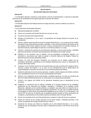 (Segunda Sección) DIARIO OFICIAL Viernes 23 de mayo de 2014
Sección Quinta
Del Secretario Ejecutivo del Instituto
Artículo 49.
1. El Secretario Ejecutivo coordina la Junta General, conduce la administración y supervisa el desarrollo
adecuado de las actividades de los órganos ejecutivos y técnicos del Instituto.
Artículo 50.
1. El Secretario Ejecutivo del Instituto durará en el cargo seis años y podrá ser reelecto una sola vez.
Artículo 51.
1. Son atribuciones del Secretario Ejecutivo:
a) Representar legalmente al Instituto;
b) Actuar como secretario del Consejo General con voz pero sin voto;
c) Cumplir los acuerdos del Consejo General;
d) Someter al conocimiento y, en su caso, a la aprobación del Consejo General los asuntos de su
competencia;
e) Ejercer y atender oportunamente la función de oficialía electoral por sí, o por conducto de los vocales
secretarios de las juntas ejecutivas locales y distritales, u otros servidores públicos del Instituto en los
que delegue dicha función respecto de actos o hechos exclusivamente de naturaleza electoral. El
Secretario Ejecutivo podrá delegar la atribución en servidores públicos a su cargo;
f) Orientar y coordinar las acciones de las direcciones ejecutivas y de las juntas locales y distritales
ejecutivas del Instituto, informando permanentemente al Presidente del Consejo General;
g) Participar en los convenios que se celebren con las autoridades competentes respecto a la
información y documentos que habrá de aportar la Dirección Ejecutiva del Registro Federal de
Electores para los procesos electorales locales;
h) Suscribir, en unión del Consejero Presidente, los convenios que el Instituto celebre con las
autoridades electorales competentes de las entidades federativas para asumir la organización de
procesos electorales locales;
i) Coadyuvar con el Contralor General en los procedimientos que éste acuerde para la vigilancia de los
recursos y bienes del Instituto y, en su caso, en los procedimientos para la determinación de
responsabilidades e imposición de sanciones a los servidores públicos del Instituto;
j) Aprobar la estructura de las direcciones ejecutivas, vocalías y demás órganos del Instituto conforme
a las necesidades del servicio y los recursos presupuestales autorizados;
k) Nombrar a los integrantes de las juntas locales y distritales ejecutivas, de entre los miembros del
Servicio Profesional Electoral Nacional, de conformidad con las disposiciones aplicables;
l) Proveer a los órganos del Instituto de los elementos necesarios para el cumplimiento de sus
funciones;
m) Establecer un mecanismo para la difusión inmediata en el Consejo General, de los resultados
preliminares de las elecciones de diputados, senadores y Presidente de los Estados Unidos
Mexicanos, obtenidos por los partidos políticos y candidatos; para este efecto se dispondrá de un
sistema de informática para recabar los resultados preliminares. En este caso se podrán transmitir
los resultados en forma previa al procedimiento establecido en los incisos a) y b) del párrafo 1 del
artículo 307 de esta Ley. Al sistema que se establezca tendrán acceso en forma permanente los
consejeros y representantes de los partidos políticos acreditados ante el Consejo General;
n) Actuar como secretario de la Junta General Ejecutiva y preparar el orden del día de sus sesiones;
ñ) Recibir los informes de los vocales ejecutivos de las juntas locales y distritales ejecutivas y dar
cuenta al presidente del Consejo General sobre los mismos;
o) Sustanciar los recursos que deban ser resueltos por la Junta General Ejecutiva o, en su caso,
tramitar los que se interpongan contra los actos o resoluciones de ésta, en los términos de la ley de
la materia;
 