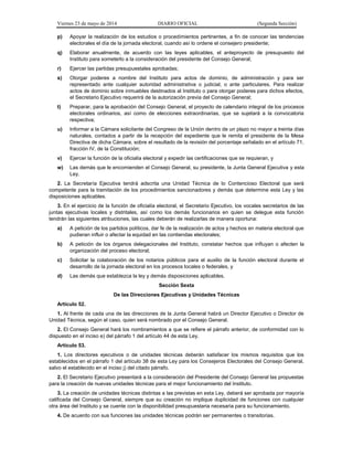 Viernes 23 de mayo de 2014 DIARIO OFICIAL (Segunda Sección)
p) Apoyar la realización de los estudios o procedimientos pertinentes, a fin de conocer las tendencias
electorales el día de la jornada electoral, cuando así lo ordene el consejero presidente;
q) Elaborar anualmente, de acuerdo con las leyes aplicables, el anteproyecto de presupuesto del
Instituto para someterlo a la consideración del presidente del Consejo General;
r) Ejercer las partidas presupuestales aprobadas;
s) Otorgar poderes a nombre del Instituto para actos de dominio, de administración y para ser
representado ante cualquier autoridad administrativa o judicial, o ante particulares. Para realizar
actos de dominio sobre inmuebles destinados al Instituto o para otorgar poderes para dichos efectos,
el Secretario Ejecutivo requerirá de la autorización previa del Consejo General;
t) Preparar, para la aprobación del Consejo General, el proyecto de calendario integral de los procesos
electorales ordinarios, así como de elecciones extraordinarias, que se sujetará a la convocatoria
respectiva;
u) Informar a la Cámara solicitante del Congreso de la Unión dentro de un plazo no mayor a treinta días
naturales, contados a partir de la recepción del expediente que le remita el presidente de la Mesa
Directiva de dicha Cámara, sobre el resultado de la revisión del porcentaje señalado en el artículo 71,
fracción IV, de la Constitución;
v) Ejercer la función de la oficialía electoral y expedir las certificaciones que se requieran, y
w) Las demás que le encomienden el Consejo General, su presidente, la Junta General Ejecutiva y esta
Ley.
2. La Secretaría Ejecutiva tendrá adscrita una Unidad Técnica de lo Contencioso Electoral que será
competente para la tramitación de los procedimientos sancionadores y demás que determine esta Ley y las
disposiciones aplicables.
3. En el ejercicio de la función de oficialía electoral, el Secretario Ejecutivo, los vocales secretarios de las
juntas ejecutivas locales y distritales, así como los demás funcionarios en quien se delegue esta función
tendrán las siguientes atribuciones, las cuales deberán de realizarlas de manera oportuna:
a) A petición de los partidos políticos, dar fe de la realización de actos y hechos en materia electoral que
pudieran influir o afectar la equidad en las contiendas electorales;
b) A petición de los órganos delegacionales del Instituto, constatar hechos que influyan o afecten la
organización del proceso electoral;
c) Solicitar la colaboración de los notarios públicos para el auxilio de la función electoral durante el
desarrollo de la jornada electoral en los procesos locales o federales, y
d) Las demás que establezca la ley y demás disposiciones aplicables.
Sección Sexta
De las Direcciones Ejecutivas y Unidades Técnicas
Artículo 52.
1. Al frente de cada una de las direcciones de la Junta General habrá un Director Ejecutivo o Director de
Unidad Técnica, según el caso, quien será nombrado por el Consejo General.
2. El Consejo General hará los nombramientos a que se refiere el párrafo anterior, de conformidad con lo
dispuesto en el inciso e) del párrafo 1 del artículo 44 de esta Ley.
Artículo 53.
1. Los directores ejecutivos o de unidades técnicas deberán satisfacer los mismos requisitos que los
establecidos en el párrafo 1 del artículo 38 de esta Ley para los Consejeros Electorales del Consejo General,
salvo el establecido en el inciso j) del citado párrafo.
2. El Secretario Ejecutivo presentará a la consideración del Presidente del Consejo General las propuestas
para la creación de nuevas unidades técnicas para el mejor funcionamiento del Instituto.
3. La creación de unidades técnicas distintas a las previstas en esta Ley, deberá ser aprobada por mayoría
calificada del Consejo General, siempre que su creación no implique duplicidad de funciones con cualquier
otra área del Instituto y se cuente con la disponibilidad presupuestaria necesaria para su funcionamiento.
4. De acuerdo con sus funciones las unidades técnicas podrán ser permanentes o transitorias.
 