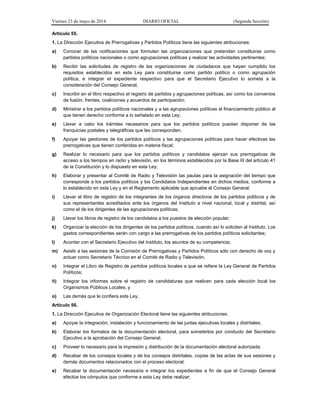 Viernes 23 de mayo de 2014 DIARIO OFICIAL (Segunda Sección)
Artículo 55.
1. La Dirección Ejecutiva de Prerrogativas y Partidos Políticos tiene las siguientes atribuciones:
a) Conocer de las notificaciones que formulen las organizaciones que pretendan constituirse como
partidos políticos nacionales o como agrupaciones políticas y realizar las actividades pertinentes;
b) Recibir las solicitudes de registro de las organizaciones de ciudadanos que hayan cumplido los
requisitos establecidos en esta Ley para constituirse como partido político o como agrupación
política, e integrar el expediente respectivo para que el Secretario Ejecutivo lo someta a la
consideración del Consejo General;
c) Inscribir en el libro respectivo el registro de partidos y agrupaciones políticas, así como los convenios
de fusión, frentes, coaliciones y acuerdos de participación;
d) Ministrar a los partidos políticos nacionales y a las agrupaciones políticas el financiamiento público al
que tienen derecho conforme a lo señalado en esta Ley;
e) Llevar a cabo los trámites necesarios para que los partidos políticos puedan disponer de las
franquicias postales y telegráficas que les corresponden;
f) Apoyar las gestiones de los partidos políticos y las agrupaciones políticas para hacer efectivas las
prerrogativas que tienen conferidas en materia fiscal;
g) Realizar lo necesario para que los partidos políticos y candidatos ejerzan sus prerrogativas de
acceso a los tiempos en radio y televisión, en los términos establecidos por la Base III del artículo 41
de la Constitución y lo dispuesto en esta Ley;
h) Elaborar y presentar al Comité de Radio y Televisión las pautas para la asignación del tiempo que
corresponde a los partidos políticos y los Candidatos Independientes en dichos medios, conforme a
lo establecido en esta Ley y en el Reglamento aplicable que apruebe el Consejo General;
i) Llevar el libro de registro de los integrantes de los órganos directivos de los partidos políticos y de
sus representantes acreditados ante los órganos del Instituto a nivel nacional, local y distrital, así
como el de los dirigentes de las agrupaciones políticas;
j) Llevar los libros de registro de los candidatos a los puestos de elección popular;
k) Organizar la elección de los dirigentes de los partidos políticos, cuando así lo soliciten al Instituto. Los
gastos correspondientes serán con cargo a las prerrogativas de los partidos políticos solicitantes;
l) Acordar con el Secretario Ejecutivo del Instituto, los asuntos de su competencia;
m) Asistir a las sesiones de la Comisión de Prerrogativas y Partidos Políticos sólo con derecho de voz y
actuar como Secretario Técnico en el Comité de Radio y Televisión;
n) Integrar el Libro de Registro de partidos políticos locales a que se refiere la Ley General de Partidos
Políticos;
ñ) Integrar los informes sobre el registro de candidaturas que realicen para cada elección local los
Organismos Públicos Locales, y
o) Las demás que le confiera esta Ley.
Artículo 56.
1. La Dirección Ejecutiva de Organización Electoral tiene las siguientes atribuciones:
a) Apoyar la integración, instalación y funcionamiento de las juntas ejecutivas locales y distritales;
b) Elaborar los formatos de la documentación electoral, para someterlos por conducto del Secretario
Ejecutivo a la aprobación del Consejo General;
c) Proveer lo necesario para la impresión y distribución de la documentación electoral autorizada;
d) Recabar de los consejos locales y de los consejos distritales, copias de las actas de sus sesiones y
demás documentos relacionados con el proceso electoral;
e) Recabar la documentación necesaria e integrar los expedientes a fin de que el Consejo General
efectúe los cómputos que conforme a esta Ley debe realizar;
 
