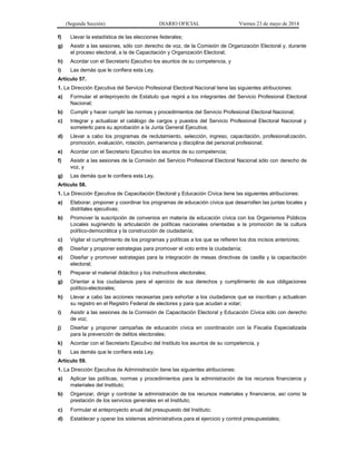 (Segunda Sección) DIARIO OFICIAL Viernes 23 de mayo de 2014
f) Llevar la estadística de las elecciones federales;
g) Asistir a las sesiones, sólo con derecho de voz, de la Comisión de Organización Electoral y, durante
el proceso electoral, a la de Capacitación y Organización Electoral;
h) Acordar con el Secretario Ejecutivo los asuntos de su competencia, y
i) Las demás que le confiera esta Ley.
Artículo 57.
1. La Dirección Ejecutiva del Servicio Profesional Electoral Nacional tiene las siguientes atribuciones:
a) Formular el anteproyecto de Estatuto que regirá a los integrantes del Servicio Profesional Electoral
Nacional;
b) Cumplir y hacer cumplir las normas y procedimientos del Servicio Profesional Electoral Nacional;
c) Integrar y actualizar el catálogo de cargos y puestos del Servicio Profesional Electoral Nacional y
someterlo para su aprobación a la Junta General Ejecutiva;
d) Llevar a cabo los programas de reclutamiento, selección, ingreso, capacitación, profesionalización,
promoción, evaluación, rotación, permanencia y disciplina del personal profesional;
e) Acordar con el Secretario Ejecutivo los asuntos de su competencia;
f) Asistir a las sesiones de la Comisión del Servicio Profesional Electoral Nacional sólo con derecho de
voz, y
g) Las demás que le confiera esta Ley.
Artículo 58.
1. La Dirección Ejecutiva de Capacitación Electoral y Educación Cívica tiene las siguientes atribuciones:
a) Elaborar, proponer y coordinar los programas de educación cívica que desarrollen las juntas locales y
distritales ejecutivas;
b) Promover la suscripción de convenios en materia de educación cívica con los Organismos Públicos
Locales sugiriendo la articulación de políticas nacionales orientadas a la promoción de la cultura
político-democrática y la construcción de ciudadanía;
c) Vigilar el cumplimiento de los programas y políticas a los que se refieren los dos incisos anteriores;
d) Diseñar y proponer estrategias para promover el voto entre la ciudadanía;
e) Diseñar y promover estrategias para la integración de mesas directivas de casilla y la capacitación
electoral;
f) Preparar el material didáctico y los instructivos electorales;
g) Orientar a los ciudadanos para el ejercicio de sus derechos y cumplimiento de sus obligaciones
político-electorales;
h) Llevar a cabo las acciones necesarias para exhortar a los ciudadanos que se inscriban y actualicen
su registro en el Registro Federal de electores y para que acudan a votar;
i) Asistir a las sesiones de la Comisión de Capacitación Electoral y Educación Cívica sólo con derecho
de voz;
j) Diseñar y proponer campañas de educación cívica en coordinación con la Fiscalía Especializada
para la prevención de delitos electorales;
k) Acordar con el Secretario Ejecutivo del Instituto los asuntos de su competencia, y
l) Las demás que le confiera esta Ley.
Artículo 59.
1. La Dirección Ejecutiva de Administración tiene las siguientes atribuciones:
a) Aplicar las políticas, normas y procedimientos para la administración de los recursos financieros y
materiales del Instituto;
b) Organizar, dirigir y controlar la administración de los recursos materiales y financieros, así como la
prestación de los servicios generales en el Instituto;
c) Formular el anteproyecto anual del presupuesto del Instituto;
d) Establecer y operar los sistemas administrativos para el ejercicio y control presupuestales;
 