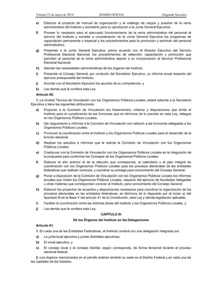 Viernes 23 de mayo de 2014 DIARIO OFICIAL (Segunda Sección)
e) Elaborar el proyecto de manual de organización y el catálogo de cargos y puestos de la rama
administrativa del Instituto y someterlo para su aprobación a la Junta General Ejecutiva;
f) Proveer lo necesario para el adecuado funcionamiento de la rama administrativa del personal al
servicio del Instituto y someter a consideración de la Junta General Ejecutiva los programas de
capacitación permanente o especial y los procedimientos para la promoción y estímulo del personal
administrativo;
g) Presentar a la Junta General Ejecutiva, previo acuerdo con el Director Ejecutivo del Servicio
Profesional Electoral Nacional, los procedimientos de selección, capacitación y promoción que
permitan al personal de la rama administrativa aspirar a su incorporación al Servicio Profesional
Electoral Nacional;
h) Atender las necesidades administrativas de los órganos del Instituto;
i) Presentar al Consejo General, por conducto del Secretario Ejecutivo, un informe anual respecto del
ejercicio presupuestal del Instituto;
j) Acordar con el Secretario Ejecutivo los asuntos de su competencia, y
k) Las demás que le confiera esta Ley.
Artículo 60.
1. La Unidad Técnica de Vinculación con los Organismos Públicos Locales, estará adscrita a la Secretaría
Ejecutiva y tiene las siguientes atribuciones:
a) Proponer a la Comisión de Vinculación los lineamientos, criterios y disposiciones que emita el
Instituto para el cumplimiento de las funciones que en términos de lo previsto en esta Ley, delegue
en los Organismos Públicos Locales;
b) Dar seguimiento e informar a la Comisión de Vinculación con relación a las funciones delegadas a los
Organismos Públicos Locales;
c) Promover la coordinación entre el Instituto y los Organismos Públicos Locales para el desarrollo de la
función electoral;
d) Realizar los estudios e informes que le solicite la Comisión de Vinculación con los Organismos
Públicos Locales;
e) Coadyuvar con la Comisión de Vinculación con los Organismos Públicos Locales en la integración de
la propuesta para conformar los Consejos de los Organismos Públicos Locales;
f) Elaborar el año anterior al de la elección que corresponda, el calendario y el plan integral de
coordinación con los Organismos Públicos Locales para los procesos electorales de las entidades
federativas que realicen comicios, y coordinar su entrega para conocimiento del Consejo General;
g) Poner a disposición de la Comisión de Vinculación con los Organismos Públicos Locales los informes
anuales que rindan los Organismos Públicos Locales, respecto del ejercicio de facultades delegadas
u otras materias que correspondan conocer al Instituto, para conocimiento del Consejo General;
h) Elaborar los proyectos de acuerdos y disposiciones necesarios para coordinar la organización de los
procesos electorales en las entidades federativas, en términos de lo dispuesto por el inciso a) del
Apartado B de la Base V del artículo 41 de la Constitución, esta Ley y demás legislación aplicable;
i) Facilitar la coordinación entre las distintas áreas del Instituto y los Organismos Públicos Locales, y
j) Las demás que le confiera esta Ley.
CAPÍTULO III
De los Órganos del Instituto en las Delegaciones
Artículo 61.
1. En cada una de las Entidades Federativas, el Instituto contará con una delegación integrada por:
a) La junta local ejecutiva y juntas distritales ejecutivas;
b) El vocal ejecutivo, y
c) El consejo local o el consejo distrital, según corresponda, de forma temporal durante el proceso
electoral federal.
2. Los órganos mencionados en el párrafo anterior tendrán su sede en el Distrito Federal y en cada una de
las capitales de los Estados.
 