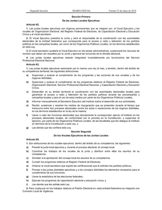 (Segunda Sección) DIARIO OFICIAL Viernes 23 de mayo de 2014
Sección Primera
De las Juntas Locales Ejecutivas
Artículo 62.
1. Las juntas locales ejecutivas son órganos permanentes que se integran por: el Vocal Ejecutivo y los
vocales de Organización Electoral, del Registro Federal de Electores, de Capacitación Electoral y Educación
Cívica y el vocal secretario.
2. El Vocal Ejecutivo presidirá la Junta y será el responsable de la coordinación con las autoridades
electorales de la entidad federativa que corresponda para el acceso a radio y televisión de los partidos
políticos en las campañas locales, así como de los Organismos Públicos Locales, en los términos establecidos
en esta Ley.
3. El vocal secretario auxiliará al Vocal Ejecutivo en las tareas administrativas, sustanciará los recursos de
revisión que deban ser resueltos por la Junta y ejercerá las funciones de la oficialía electoral.
4. Las juntas locales ejecutivas estarán integradas invariablemente por funcionarios del Servicio
Profesional Electoral Nacional.
Artículo 63.
1. Las juntas locales ejecutivas sesionarán por lo menos una vez al mes, y tendrán, dentro del ámbito de
su competencia territorial, las siguientes atribuciones:
a) Supervisar y evaluar el cumplimiento de los programas y las acciones de sus vocalías y de los
órganos distritales;
b) Supervisar y evaluar el cumplimiento de los programas relativos al Registro Federal de Electores;
Organización Electoral; Servicio Profesional Electoral Nacional, y Capacitación Electoral y Educación
Cívica;
c) Desarrollar en su ámbito territorial la coordinación con las autoridades electorales locales para
garantizar el acceso a radio y televisión de los partidos políticos durante las precampañas y
campañas locales y para el uso de esos medios por parte de los Organismos Públicos Locales;
d) Informar mensualmente al Secretario Ejecutivo del Instituto sobre el desarrollo de sus actividades;
e) Recibir, sustanciar y resolver los medios de impugnación que se presenten durante el tiempo que
transcurra entre dos procesos electorales contra los actos o resoluciones de los órganos distritales,
en los términos establecidos en la ley de la materia;
f) Llevar a cabo las funciones electorales que directamente le corresponden ejercer al Instituto en los
procesos electorales locales, de conformidad con lo previsto en la Constitución, y supervisar el
ejercicio, por parte de los Organismos Públicos Locales, de las facultades que les delegue el Instituto
en términos de la Constitución y esta Ley, y
g) Las demás que les confiera esta Ley.
Sección Segunda
De los Vocales Ejecutivos de las Juntas Locales
Artículo 64.
1. Son atribuciones de los vocales ejecutivos, dentro del ámbito de su competencia, las siguientes:
a) Presidir la junta local ejecutiva y, durante el proceso electoral, el consejo local;
b) Coordinar los trabajos de los vocales de la junta y distribuir entre ellas los asuntos de su
competencia;
c) Someter a la aprobación del consejo local los asuntos de su competencia;
d) Cumplir los programas relativos al Registro Federal de Electores;
e) Ordenar al vocal secretario que expida las certificaciones que le soliciten los partidos políticos;
f) Proveer a las juntas distritales ejecutivas y a los consejos distritales los elementos necesarios para el
cumplimiento de sus funciones;
g) Llevar la estadística de las elecciones federales;
h) Ejecutar los programas de capacitación electoral y educación cívica, y
i) Las demás que les señale esta Ley.
2. Para coadyuvar en los trabajos relativos al Padrón Electoral en cada entidad federativa se integrará una
Comisión Local de Vigilancia.
 