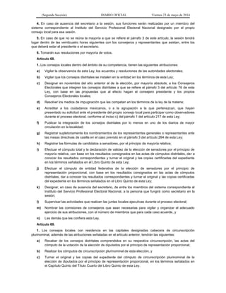 (Segunda Sección) DIARIO OFICIAL Viernes 23 de mayo de 2014
4. En caso de ausencia del secretario a la sesión, sus funciones serán realizadas por un miembro del
sistema correspondiente al Instituto del Servicio Profesional Electoral Nacional designado por el propio
consejo local para esa sesión.
5. En caso de que no se reúna la mayoría a que se refiere el párrafo 3 de este artículo, la sesión tendrá
lugar dentro de las veinticuatro horas siguientes con los consejeros y representantes que asistan, entre los
que deberá estar el presidente o el secretario.
6. Tomarán sus resoluciones por mayoría de votos.
Artículo 68.
1. Los consejos locales dentro del ámbito de su competencia, tienen las siguientes atribuciones:
a) Vigilar la observancia de esta Ley, los acuerdos y resoluciones de las autoridades electorales;
b) Vigilar que los consejos distritales se instalen en la entidad en los términos de esta Ley;
c) Designar en noviembre del año anterior al de la elección, por mayoría absoluta, a los Consejeros
Electorales que integren los consejos distritales a que se refiere el párrafo 3 del artículo 76 de esta
Ley, con base en las propuestas que al efecto hagan el consejero presidente y los propios
Consejeros Electorales locales;
d) Resolver los medios de impugnación que les competan en los términos de la ley de la materia;
e) Acreditar a los ciudadanos mexicanos, o a la agrupación a la que pertenezcan, que hayan
presentado su solicitud ante el presidente del propio consejo local para participar como observadores
durante el proceso electoral, conforme al inciso c) del párrafo 1 del artículo 217 de esta Ley;
f) Publicar la integración de los consejos distritales por lo menos en uno de los diarios de mayor
circulación en la localidad;
g) Registrar supletoriamente los nombramientos de los representantes generales o representantes ante
las mesas directivas de casilla en el caso previsto en el párrafo 3 del artículo 264 de esta Ley;
h) Registrar las fórmulas de candidatos a senadores, por el principio de mayoría relativa;
i) Efectuar el cómputo total y la declaración de validez de la elección de senadores por el principio de
mayoría relativa, con base en los resultados consignados en las actas de cómputos distritales, dar a
conocer los resultados correspondientes y turnar el original y las copias certificadas del expediente
en los términos señalados en el Libro Quinto de esta Ley;
j) Efectuar el cómputo de entidad federativa de la elección de senadores por el principio de
representación proporcional, con base en los resultados consignados en las actas de cómputos
distritales, dar a conocer los resultados correspondientes y turnar el original y las copias certificadas
del expediente en los términos señalados en el Libro Quinto de esta Ley;
k) Designar, en caso de ausencia del secretario, de entre los miembros del sistema correspondiente al
Instituto del Servicio Profesional Electoral Nacional, a la persona que fungirá como secretario en la
sesión;
l) Supervisar las actividades que realicen las juntas locales ejecutivas durante el proceso electoral;
m) Nombrar las comisiones de consejeros que sean necesarias para vigilar y organizar el adecuado
ejercicio de sus atribuciones, con el número de miembros que para cada caso acuerde, y
n) Las demás que les confiera esta Ley.
Artículo 69.
1. Los consejos locales con residencia en las capitales designadas cabecera de circunscripción
plurinominal, además de las atribuciones señaladas en el artículo anterior, tendrán las siguientes:
a) Recabar de los consejos distritales comprendidos en su respectiva circunscripción, las actas del
cómputo de la votación de la elección de diputados por el principio de representación proporcional;
b) Realizar los cómputos de circunscripción plurinominal de esta elección, y
c) Turnar el original y las copias del expediente del cómputo de circunscripción plurinominal de la
elección de diputados por el principio de representación proporcional, en los términos señalados en
el Capítulo Quinto del Título Cuarto del Libro Quinto de esta Ley.
 