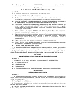 Viernes 23 de mayo de 2014 DIARIO OFICIAL (Segunda Sección)
Sección Cuarta
De las Atribuciones de los Presidentes de los Consejos Locales
Artículo 70.
1. Los presidentes de los consejos locales tienen las siguientes atribuciones:
a) Convocar y conducir las sesiones del consejo local;
b) Recibir por sí mismo o por conducto del secretario las solicitudes de registro de candidaturas a
senador por el principio de mayoría relativa, que presenten los partidos políticos nacionales;
c) Recibir las solicitudes de acreditación que presenten los ciudadanos mexicanos o las agrupaciones a
las que pertenezcan, para participar como observadores durante el proceso electoral;
d) Dar cuenta al Secretario Ejecutivo del Instituto de los cómputos de la elección de senadores por
ambos principios y declaraciones de validez referentes a la elección de senadores por el principio de
mayoría relativa, así como de los medios de impugnación interpuestos, dentro de los cinco días
siguientes a la sesión respectiva;
e) Vigilar la entrega a los consejos distritales, de la documentación aprobada, útiles y elementos
necesarios para el desempeño de sus tareas;
f) Expedir la Constancia de Mayoría y Validez de la elección a las fórmulas de candidatos a senadores
que hubiesen obtenido la mayoría de votos así como la Constancia de Asignación a la fórmula de
primera minoría conforme al cómputo y declaración de validez del consejo local, e informar al
Consejo General;
g) Vigilar el cumplimiento de las resoluciones dictadas por el respectivo consejo local;
h) Recibir y turnar los medios de impugnación que se interpongan en contra de los actos o resoluciones
del consejo local, en los términos de la ley aplicable, y
i) Las demás que les sean conferidas por esta Ley.
2. Los presidentes serán auxiliados en sus funciones por los secretarios de los consejos. Los secretarios
tendrán a su cargo la sustanciación de los medios de impugnación que deba resolver el consejo local.
3. El presidente del consejo local convocará a sesiones cuando lo estime necesario o lo soliciten la
mayoría de los representantes de los partidos políticos nacionales. Las convocatorias se harán por escrito.
CAPÍTULO IV
De los Órganos del Instituto en los Distritos Electorales Uninominales
Artículo 71.
1. En cada uno de los 300 distritos electorales el Instituto contará con los siguientes órganos:
a) La junta distrital ejecutiva;
b) El vocal ejecutivo, y
c) El consejo distrital.
2. Los órganos distritales tendrán su sede en la cabecera de cada uno de los distritos electorales.
Sección Primera
De las Juntas Distritales Ejecutivas
Artículo 72.
1. Las juntas distritales ejecutivas son los órganos permanentes que se integran por: el vocal ejecutivo, los
vocales de Organización Electoral, del Registro Federal de Electores, de Capacitación Electoral y Educación
Cívica y un vocal secretario.
2. El vocal ejecutivo presidirá la junta.
3. El vocal secretario auxiliará al vocal ejecutivo en las tareas administrativas de la junta, y ejercerá las
funciones de la oficialía electoral.
4. Las juntas distritales ejecutivas estarán integradas invariablemente por funcionarios del Servicio
Profesional Electoral Nacional.
 