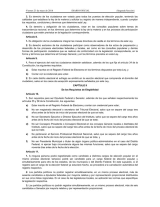 Viernes 23 de mayo de 2014 DIARIO OFICIAL (Segunda Sección)
3. Es derecho de los ciudadanos ser votado para todos los puestos de elección popular, teniendo las
calidades que establece la ley de la materia y solicitar su registro de manera independiente, cuando cumplan
los requisitos, condiciones y términos que determine esta Ley.
4. Es derecho y obligación de los ciudadanos, votar en las consultas populares sobre temas de
trascendencia nacional, en los términos que determine la ley de la materia y en los procesos de participación
ciudadana que estén previstos en la legislación correspondiente.
Artículo 8.
1. Es obligación de los ciudadanos integrar las mesas directivas de casilla en los términos de esta Ley.
2. Es derecho exclusivo de los ciudadanos participar como observadores de los actos de preparación y
desarrollo de los procesos electorales federales y locales, así como en las consultas populares y demás
formas de participación ciudadana que se realicen de conformidad con la legislación correspondiente, en la
forma y términos que determine el Consejo General, y en los términos previstos en esta Ley.
Artículo 9.
1. Para el ejercicio del voto los ciudadanos deberán satisfacer, además de los que fija el artículo 34 de la
Constitución, los siguientes requisitos:
a) Estar inscritos en el Registro Federal de Electores en los términos dispuestos por esta Ley, y
b) Contar con la credencial para votar.
2. En cada distrito electoral el sufragio se emitirá en la sección electoral que comprenda al domicilio del
ciudadano, salvo en los casos de excepción expresamente señalados por esta Ley.
CAPÍTULO II
De los Requisitos de Elegibilidad
Artículo 10.
1. Son requisitos para ser Diputado Federal o Senador, además de los que señalan respectivamente los
artículos 55 y 58 de la Constitución, los siguientes:
a) Estar inscrito en el Registro Federal de Electores y contar con credencial para votar;
b) No ser magistrado electoral o secretario del Tribunal Electoral, salvo que se separe del cargo tres
años antes de la fecha de inicio del proceso electoral de que se trate;
c) No ser Secretario Ejecutivo o Director Ejecutivo del Instituto, salvo que se separe del cargo tres años
antes de la fecha de inicio del proceso electoral de que se trate;
d) No ser Consejero Presidente o Consejero Electoral en los consejos General, locales o distritales del
Instituto, salvo que se separe del cargo tres años antes de la fecha de inicio del proceso electoral de
que se trate;
e) No pertenecer al Servicio Profesional Electoral Nacional, salvo que se separe del cargo tres años
antes de la fecha de inicio del proceso electoral de que se trate, y
f) No ser Presidente Municipal o titular de algún órgano político-administrativo en el caso del Distrito
Federal, ni ejercer bajo circunstancia alguna las mismas funciones, salvo que se separe del cargo
noventa días antes de la fecha de la elección.
Artículo 11.
1. A ninguna persona podrá registrársele como candidato a distintos cargos de elección popular en el
mismo proceso electoral; tampoco podrá ser candidato para un cargo federal de elección popular y
simultáneamente para otro de los estados, de los municipios o del Distrito Federal. En este supuesto, si el
registro para el cargo de la elección federal ya estuviere hecho, se procederá a la cancelación automática del
registro respectivo.
2. Los partidos políticos no podrán registrar simultáneamente, en un mismo proceso electoral, más de
sesenta candidatos a diputados federales por mayoría relativa y por representación proporcional distribuidos
en sus cinco listas regionales. En el caso de las legislaturas locales, se aplicarán las normas que especifique
la legislación respectiva.
3. Los partidos políticos no podrán registrar simultáneamente, en un mismo proceso electoral, más de seis
candidatos a Senador por mayoría relativa y por representación proporcional.
 