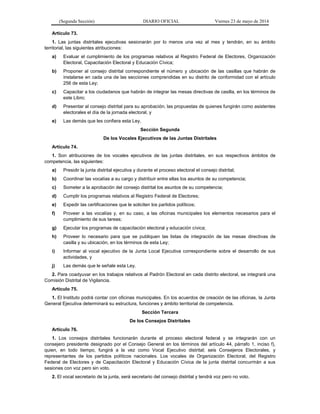 (Segunda Sección) DIARIO OFICIAL Viernes 23 de mayo de 2014
Artículo 73.
1. Las juntas distritales ejecutivas sesionarán por lo menos una vez al mes y tendrán, en su ámbito
territorial, las siguientes atribuciones:
a) Evaluar el cumplimiento de los programas relativos al Registro Federal de Electores, Organización
Electoral, Capacitación Electoral y Educación Cívica;
b) Proponer al consejo distrital correspondiente el número y ubicación de las casillas que habrán de
instalarse en cada una de las secciones comprendidas en su distrito de conformidad con el artículo
256 de esta Ley;
c) Capacitar a los ciudadanos que habrán de integrar las mesas directivas de casilla, en los términos de
este Libro;
d) Presentar al consejo distrital para su aprobación, las propuestas de quienes fungirán como asistentes
electorales el día de la jornada electoral, y
e) Las demás que les confiera esta Ley.
Sección Segunda
De los Vocales Ejecutivos de las Juntas Distritales
Artículo 74.
1. Son atribuciones de los vocales ejecutivos de las juntas distritales, en sus respectivos ámbitos de
competencia, las siguientes:
a) Presidir la junta distrital ejecutiva y durante el proceso electoral el consejo distrital;
b) Coordinar las vocalías a su cargo y distribuir entre ellas los asuntos de su competencia;
c) Someter a la aprobación del consejo distrital los asuntos de su competencia;
d) Cumplir los programas relativos al Registro Federal de Electores;
e) Expedir las certificaciones que le soliciten los partidos políticos;
f) Proveer a las vocalías y, en su caso, a las oficinas municipales los elementos necesarios para el
cumplimiento de sus tareas;
g) Ejecutar los programas de capacitación electoral y educación cívica;
h) Proveer lo necesario para que se publiquen las listas de integración de las mesas directivas de
casilla y su ubicación, en los términos de esta Ley;
i) Informar al vocal ejecutivo de la Junta Local Ejecutiva correspondiente sobre el desarrollo de sus
actividades, y
j) Las demás que le señale esta Ley.
2. Para coadyuvar en los trabajos relativos al Padrón Electoral en cada distrito electoral, se integrará una
Comisión Distrital de Vigilancia.
Artículo 75.
1. El Instituto podrá contar con oficinas municipales. En los acuerdos de creación de las oficinas, la Junta
General Ejecutiva determinará su estructura, funciones y ámbito territorial de competencia.
Sección Tercera
De los Consejos Distritales
Artículo 76.
1. Los consejos distritales funcionarán durante el proceso electoral federal y se integrarán con un
consejero presidente designado por el Consejo General en los términos del artículo 44, párrafo 1, inciso f),
quien, en todo tiempo, fungirá a la vez como Vocal Ejecutivo distrital; seis Consejeros Electorales, y
representantes de los partidos políticos nacionales. Los vocales de Organización Electoral, del Registro
Federal de Electores y de Capacitación Electoral y Educación Cívica de la junta distrital concurrirán a sus
sesiones con voz pero sin voto.
2. El vocal secretario de la junta, será secretario del consejo distrital y tendrá voz pero no voto.
 