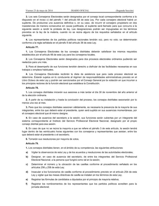 Viernes 23 de mayo de 2014 DIARIO OFICIAL (Segunda Sección)
3. Los seis Consejeros Electorales serán designados por el consejo local correspondiente conforme a lo
dispuesto en el inciso c) del párrafo 1 del artículo 68 de esta Ley. Por cada consejero electoral habrá un
suplente. De producirse una ausencia definitiva o, en su caso, de incurrir el consejero propietario en dos
inasistencias de manera consecutiva sin causa justificada, el suplente será llamado para que concurra a la
siguiente sesión a rendir la protesta de ley. Las designaciones podrán ser impugnadas en los términos
previstos en la ley de la materia, cuando no se reúna alguno de los requisitos señalados en el artículo
siguiente.
4. Los representantes de los partidos políticos nacionales tendrán voz, pero no voto; se determinarán
conforme a la regla señalada en el párrafo 9 del artículo 36 de esta Ley.
Artículo 77.
1. Los Consejeros Electorales de los consejos distritales deberán satisfacer los mismos requisitos
establecidos por el artículo 66 de esta Ley para los consejeros locales.
2. Los Consejeros Electorales serán designados para dos procesos electorales ordinarios pudiendo ser
reelectos para uno más.
3. Para el desempeño de sus funciones tendrán derecho a disfrutar de las facilidades necesarias en sus
trabajos o empleos habituales.
4. Los Consejeros Electorales recibirán la dieta de asistencia que para cada proceso electoral se
determine. Estarán sujetos en lo conducente al régimen de responsabilidades administrativas previsto en el
Libro Octavo de esta Ley y podrán ser sancionados por el Consejo General por la violación en que incurran a
los principios rectores de la función electoral que establece la Constitución.
Artículo 78.
1. Los consejos distritales iniciarán sus sesiones a más tardar el día 30 de noviembre del año anterior al
de la elección ordinaria.
2. A partir de su instalación y hasta la conclusión del proceso, los consejos distritales sesionarán por lo
menos una vez al mes.
3. Para que los consejos distritales sesionen válidamente, es necesaria la presencia de la mayoría de sus
integrantes, entre los que deberá estar el presidente, quien será suplido en sus ausencias momentáneas, por
el consejero electoral que él mismo designe.
4. En caso de ausencia del secretario a la sesión, sus funciones serán cubiertas por un integrante del
sistema correspondiente al Instituto del Servicio Profesional Electoral Nacional, designado por el propio
consejo distrital para esa sesión.
5. En caso de que no se reúna la mayoría a que se refiere el párrafo 3 de este artículo, la sesión tendrá
lugar dentro de las veinticuatro horas siguientes con los consejeros y representantes que asistan, entre los
que deberá estar el presidente o el secretario.
6. Tomarán sus resoluciones por mayoría de votos.
Artículo 79.
1. Los consejos distritales tienen, en el ámbito de su competencia, las siguientes atribuciones:
a) Vigilar la observancia de esta Ley y de los acuerdos y resoluciones de las autoridades electorales;
b) Designar, en caso de ausencia del secretario, de entre los integrantes del Servicio Profesional
Electoral Nacional, a la persona que fungirá como tal en la sesión;
c) Determinar el número y la ubicación de las casillas conforme al procedimiento señalado en los
artículos 256 y 258 de esta Ley;
d) Insacular a los funcionarios de casilla conforme al procedimiento previsto en el artículo 254 de esta
Ley y vigilar que las mesas directivas de casilla se instalen en los términos de esta Ley;
e) Registrar las fórmulas de candidatos a diputados por el principio de mayoría relativa;
f) Registrar los nombramientos de los representantes que los partidos políticos acrediten para la
jornada electoral;
 