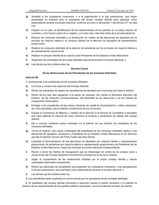 (Segunda Sección) DIARIO OFICIAL Viernes 23 de mayo de 2014
g) Acreditar a los ciudadanos mexicanos, o a la organización a la que pertenezcan, que hayan
presentado su solicitud ante el presidente del propio consejo distrital para participar como
observadores durante el proceso electoral, conforme al inciso c) del párrafo 1 del artículo 217 de esta
Ley;
h) Expedir, en su caso, la identificación de los representantes de los partidos en un plazo máximo de
cuarenta y ocho horas a partir de su registro, y en todo caso, diez días antes de la jornada electoral;
i) Efectuar los cómputos distritales y la declaración de validez de las elecciones de diputados por el
principio de mayoría relativa y el cómputo distrital de la elección de diputados de representación
proporcional;
j) Realizar los cómputos distritales de la elección de senadores por los principios de mayoría relativa y
de representación proporcional;
k) Realizar el cómputo distrital de la votación para Presidente de los Estados Unidos Mexicanos;
l) Supervisar las actividades de las juntas distritales ejecutivas durante el proceso electoral, y
m) Las demás que les confiera esta Ley.
Sección Cuarta
De las Atribuciones de los Presidentes de los Consejos Distritales
Artículo 80.
1. Corresponde a los presidentes de los consejos distritales:
a) Convocar y conducir las sesiones del Consejo General;
b) Recibir las solicitudes de registro de candidaturas de diputados por el principio de mayoría relativa;
c) Dentro de los seis días siguientes a la sesión de cómputo, dar cuenta al Secretario Ejecutivo del
Instituto, de los cómputos correspondientes, del desarrollo de las elecciones y de los medios de
impugnación interpuestos;
d) Entregar a los presidentes de las mesas directivas de casilla la documentación y útiles necesarios,
así como apoyarlos, para el debido cumplimiento de sus funciones;
e) Expedir la Constancia de Mayoría y Validez de la elección a la fórmula de candidatos a diputados
que haya obtenido la mayoría de votos conforme al cómputo y declaración de validez del consejo
distrital;
f) Dar a conocer mediante avisos colocados en el exterior de sus oficinas, los resultados de los
cómputos distritales;
g) Turnar el original y las copias certificadas del expediente de los cómputos distritales relativo a las
elecciones de diputados, senadores y Presidente de los Estados Unidos Mexicanos en los términos
que fija el Capítulo Tercero del Título Cuarto del Libro Quinto;
h) Custodiar la documentación de las elecciones de diputados por mayoría relativa y representación
proporcional, de senadores por mayoría relativa y representación proporcional y de Presidente de los
Estados Unidos Mexicanos, hasta que concluya el proceso electoral correspondiente;
i) Recibir y turnar los medios de impugnación que se interpongan en contra de los propios actos o
resoluciones del Consejo General en los términos previstos en la ley de la materia;
j) Vigilar el cumplimiento de las resoluciones dictadas por el propio consejo distrital y demás
autoridades electorales competentes;
k) Recibir las solicitudes de acreditación que presenten los ciudadanos mexicanos, o las agrupaciones
a las que pertenezcan, para participar como observadores durante el proceso electoral, y
l) Las demás que les confiera esta Ley.
2. Los presidentes serán auxiliados en sus funciones por los secretarios de los consejos distritales.
3. El presidente del consejo distrital convocará a sesiones cuando lo estime necesario o lo soliciten la
mayoría de los representantes de los partidos políticos nacionales. Las convocatorias se harán por escrito.
 