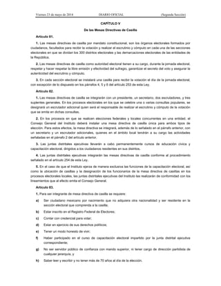 Viernes 23 de mayo de 2014 DIARIO OFICIAL (Segunda Sección)
CAPÍTULO V
De las Mesas Directivas de Casilla
Artículo 81.
1. Las mesas directivas de casilla por mandato constitucional, son los órganos electorales formados por
ciudadanos, facultados para recibir la votación y realizar el escrutinio y cómputo en cada una de las secciones
electorales en que se dividan los 300 distritos electorales y las demarcaciones electorales de las entidades de
la República.
2. Las mesas directivas de casilla como autoridad electoral tienen a su cargo, durante la jornada electoral,
respetar y hacer respetar la libre emisión y efectividad del sufragio, garantizar el secreto del voto y asegurar la
autenticidad del escrutinio y cómputo.
3. En cada sección electoral se instalará una casilla para recibir la votación el día de la jornada electoral,
con excepción de lo dispuesto en los párrafos 4, 5 y 6 del artículo 253 de esta Ley.
Artículo 82.
1. Las mesas directivas de casilla se integrarán con un presidente, un secretario, dos escrutadores, y tres
suplentes generales. En los procesos electorales en los que se celebre una o varias consultas populares, se
designará un escrutador adicional quien será el responsable de realizar el escrutinio y cómputo de la votación
que se emita en dichas consultas.
2. En los procesos en que se realicen elecciones federales y locales concurrentes en una entidad, el
Consejo General del Instituto deberá instalar una mesa directiva de casilla única para ambos tipos de
elección. Para estos efectos, la mesa directiva se integrará, además de lo señalado en el párrafo anterior, con
un secretario y un escrutador adicionales, quienes en el ámbito local tendrán a su cargo las actividades
señaladas en el párrafo 2 del artículo anterior.
3. Las juntas distritales ejecutivas llevarán a cabo permanentemente cursos de educación cívica y
capacitación electoral, dirigidos a los ciudadanos residentes en sus distritos.
4. Las juntas distritales ejecutivas integrarán las mesas directivas de casilla conforme al procedimiento
señalado en el artículo 254 de esta Ley.
5. En el caso de que el Instituto ejerza de manera exclusiva las funciones de la capacitación electoral, así
como la ubicación de casillas y la designación de los funcionarios de la mesa directiva de casillas en los
procesos electorales locales, las juntas distritales ejecutivas del Instituto las realizarán de conformidad con los
lineamientos que al efecto emita el Consejo General.
Artículo 83.
1. Para ser integrante de mesa directiva de casilla se requiere:
a) Ser ciudadano mexicano por nacimiento que no adquiera otra nacionalidad y ser residente en la
sección electoral que comprenda a la casilla;
b) Estar inscrito en el Registro Federal de Electores;
c) Contar con credencial para votar;
d) Estar en ejercicio de sus derechos políticos;
e) Tener un modo honesto de vivir;
f) Haber participado en el curso de capacitación electoral impartido por la junta distrital ejecutiva
correspondiente;
g) No ser servidor público de confianza con mando superior, ni tener cargo de dirección partidista de
cualquier jerarquía, y
h) Saber leer y escribir y no tener más de 70 años al día de la elección.
 