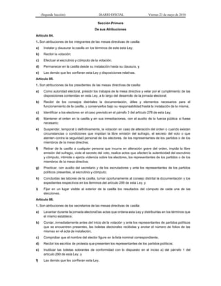 (Segunda Sección) DIARIO OFICIAL Viernes 23 de mayo de 2014
Sección Primera
De sus Atribuciones
Artículo 84.
1. Son atribuciones de los integrantes de las mesas directivas de casilla:
a) Instalar y clausurar la casilla en los términos de este esta Ley;
b) Recibir la votación;
c) Efectuar el escrutinio y cómputo de la votación;
d) Permanecer en la casilla desde su instalación hasta su clausura, y
e) Las demás que les confieran esta Ley y disposiciones relativas.
Artículo 85.
1. Son atribuciones de los presidentes de las mesas directivas de casilla:
a) Como autoridad electoral, presidir los trabajos de la mesa directiva y velar por el cumplimiento de las
disposiciones contenidas en esta Ley, a lo largo del desarrollo de la jornada electoral;
b) Recibir de los consejos distritales la documentación, útiles y elementos necesarios para el
funcionamiento de la casilla, y conservarlos bajo su responsabilidad hasta la instalación de la misma;
c) Identificar a los electores en el caso previsto en el párrafo 3 del artículo 278 de esta Ley;
d) Mantener el orden en la casilla y en sus inmediaciones, con el auxilio de la fuerza pública si fuese
necesario;
e) Suspender, temporal o definitivamente, la votación en caso de alteración del orden o cuando existan
circunstancias o condiciones que impidan la libre emisión del sufragio, el secreto del voto o que
atenten contra la seguridad personal de los electores, de los representantes de los partidos o de los
miembros de la mesa directiva;
f) Retirar de la casilla a cualquier persona que incurra en alteración grave del orden, impida la libre
emisión del sufragio, viole el secreto del voto, realice actos que afecten la autenticidad del escrutinio
y cómputo, intimide o ejerza violencia sobre los electores, los representantes de los partidos o de los
miembros de la mesa directiva;
g) Practicar, con auxilio del secretario y de los escrutadores y ante los representantes de los partidos
políticos presentes, el escrutinio y cómputo;
h) Concluidas las labores de la casilla, turnar oportunamente al consejo distrital la documentación y los
expedientes respectivos en los términos del artículo 299 de esta Ley, y
i) Fijar en un lugar visible al exterior de la casilla los resultados del cómputo de cada una de las
elecciones.
Artículo 86.
1. Son atribuciones de los secretarios de las mesas directivas de casilla:
a) Levantar durante la jornada electoral las actas que ordena esta Ley y distribuirlas en los términos que
el mismo establece;
b) Contar, inmediatamente antes del inicio de la votación y ante los representantes de partidos políticos
que se encuentren presentes, las boletas electorales recibidas y anotar el número de folios de las
mismas en el acta de instalación;
c) Comprobar que el nombre del elector figure en la lista nominal correspondiente;
d) Recibir los escritos de protesta que presenten los representantes de los partidos políticos;
e) Inutilizar las boletas sobrantes de conformidad con lo dispuesto en el inciso a) del párrafo 1 del
artículo 290 de esta Ley, y
f) Las demás que les confieran esta Ley.
 