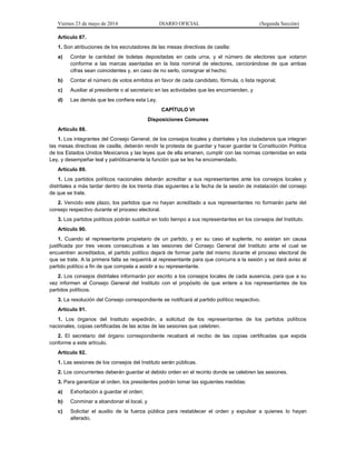 Viernes 23 de mayo de 2014 DIARIO OFICIAL (Segunda Sección)
Artículo 87.
1. Son atribuciones de los escrutadores de las mesas directivas de casilla:
a) Contar la cantidad de boletas depositadas en cada urna, y el número de electores que votaron
conforme a las marcas asentadas en la lista nominal de electores, cerciorándose de que ambas
cifras sean coincidentes y, en caso de no serlo, consignar el hecho;
b) Contar el número de votos emitidos en favor de cada candidato, fórmula, o lista regional;
c) Auxiliar al presidente o al secretario en las actividades que les encomienden, y
d) Las demás que les confiera esta Ley.
CAPÍTULO VI
Disposiciones Comunes
Artículo 88.
1. Los integrantes del Consejo General, de los consejos locales y distritales y los ciudadanos que integran
las mesas directivas de casilla, deberán rendir la protesta de guardar y hacer guardar la Constitución Política
de los Estados Unidos Mexicanos y las leyes que de ella emanen, cumplir con las normas contenidas en esta
Ley, y desempeñar leal y patrióticamente la función que se les ha encomendado.
Artículo 89.
1. Los partidos políticos nacionales deberán acreditar a sus representantes ante los consejos locales y
distritales a más tardar dentro de los treinta días siguientes a la fecha de la sesión de instalación del consejo
de que se trate.
2. Vencido este plazo, los partidos que no hayan acreditado a sus representantes no formarán parte del
consejo respectivo durante el proceso electoral.
3. Los partidos políticos podrán sustituir en todo tiempo a sus representantes en los consejos del Instituto.
Artículo 90.
1. Cuando el representante propietario de un partido, y en su caso el suplente, no asistan sin causa
justificada por tres veces consecutivas a las sesiones del Consejo General del Instituto ante el cual se
encuentren acreditados, el partido político dejará de formar parte del mismo durante el proceso electoral de
que se trate. A la primera falta se requerirá al representante para que concurra a la sesión y se dará aviso al
partido político a fin de que compela a asistir a su representante.
2. Los consejos distritales informarán por escrito a los consejos locales de cada ausencia, para que a su
vez informen al Consejo General del Instituto con el propósito de que entere a los representantes de los
partidos políticos.
3. La resolución del Consejo correspondiente se notificará al partido político respectivo.
Artículo 91.
1. Los órganos del Instituto expedirán, a solicitud de los representantes de los partidos políticos
nacionales, copias certificadas de las actas de las sesiones que celebren.
2. El secretario del órgano correspondiente recabará el recibo de las copias certificadas que expida
conforme a este artículo.
Artículo 92.
1. Las sesiones de los consejos del Instituto serán públicas.
2. Los concurrentes deberán guardar el debido orden en el recinto donde se celebren las sesiones.
3. Para garantizar el orden, los presidentes podrán tomar las siguientes medidas:
a) Exhortación a guardar el orden;
b) Conminar a abandonar el local, y
c) Solicitar el auxilio de la fuerza pública para restablecer el orden y expulsar a quienes lo hayan
alterado.
 