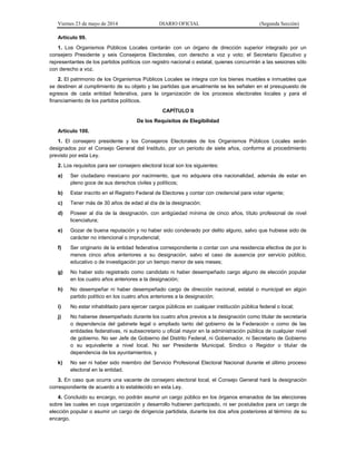 Viernes 23 de mayo de 2014 DIARIO OFICIAL (Segunda Sección)
Artículo 99.
1. Los Organismos Públicos Locales contarán con un órgano de dirección superior integrado por un
consejero Presidente y seis Consejeros Electorales, con derecho a voz y voto; el Secretario Ejecutivo y
representantes de los partidos políticos con registro nacional o estatal, quienes concurrirán a las sesiones sólo
con derecho a voz.
2. El patrimonio de los Organismos Públicos Locales se integra con los bienes muebles e inmuebles que
se destinen al cumplimiento de su objeto y las partidas que anualmente se les señalen en el presupuesto de
egresos de cada entidad federativa, para la organización de los procesos electorales locales y para el
financiamiento de los partidos políticos.
CAPÍTULO II
De los Requisitos de Elegibilidad
Artículo 100.
1. El consejero presidente y los Consejeros Electorales de los Organismos Públicos Locales serán
designados por el Consejo General del Instituto, por un periodo de siete años, conforme al procedimiento
previsto por esta Ley.
2. Los requisitos para ser consejero electoral local son los siguientes:
a) Ser ciudadano mexicano por nacimiento, que no adquiera otra nacionalidad, además de estar en
pleno goce de sus derechos civiles y políticos;
b) Estar inscrito en el Registro Federal de Electores y contar con credencial para votar vigente;
c) Tener más de 30 años de edad al día de la designación;
d) Poseer al día de la designación, con antigüedad mínima de cinco años, título profesional de nivel
licenciatura;
e) Gozar de buena reputación y no haber sido condenado por delito alguno, salvo que hubiese sido de
carácter no intencional o imprudencial;
f) Ser originario de la entidad federativa correspondiente o contar con una residencia efectiva de por lo
menos cinco años anteriores a su designación, salvo el caso de ausencia por servicio público,
educativo o de investigación por un tiempo menor de seis meses;
g) No haber sido registrado como candidato ni haber desempeñado cargo alguno de elección popular
en los cuatro años anteriores a la designación;
h) No desempeñar ni haber desempeñado cargo de dirección nacional, estatal o municipal en algún
partido político en los cuatro años anteriores a la designación;
i) No estar inhabilitado para ejercer cargos públicos en cualquier institución pública federal o local;
j) No haberse desempeñado durante los cuatro años previos a la designación como titular de secretaría
o dependencia del gabinete legal o ampliado tanto del gobierno de la Federación o como de las
entidades federativas, ni subsecretario u oficial mayor en la administración pública de cualquier nivel
de gobierno. No ser Jefe de Gobierno del Distrito Federal, ni Gobernador, ni Secretario de Gobierno
o su equivalente a nivel local. No ser Presidente Municipal, Síndico o Regidor o titular de
dependencia de los ayuntamientos, y
k) No ser ni haber sido miembro del Servicio Profesional Electoral Nacional durante el último proceso
electoral en la entidad.
3. En caso que ocurra una vacante de consejero electoral local, el Consejo General hará la designación
correspondiente de acuerdo a lo establecido en esta Ley.
4. Concluido su encargo, no podrán asumir un cargo público en los órganos emanados de las elecciones
sobre las cuales en cuya organización y desarrollo hubieren participado, ni ser postulados para un cargo de
elección popular o asumir un cargo de dirigencia partidista, durante los dos años posteriores al término de su
encargo.
 