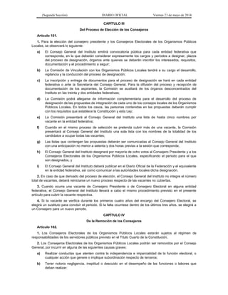 (Segunda Sección) DIARIO OFICIAL Viernes 23 de mayo de 2014
CAPÍTULO III
Del Proceso de Elección de los Consejeros
Artículo 101.
1. Para la elección del consejero presidente y los Consejeros Electorales de los Organismos Públicos
Locales, se observará lo siguiente:
a) El Consejo General del Instituto emitirá convocatoria pública para cada entidad federativa que
corresponda, en la que deberán considerar expresamente los cargos y periodos a designar, plazos
del proceso de designación, órganos ante quienes se deberán inscribir los interesados, requisitos,
documentación y el procedimiento a seguir;
b) La Comisión de Vinculación con los Organismos Públicos Locales tendrá a su cargo el desarrollo,
vigilancia y la conducción del proceso de designación;
c) La inscripción y entrega de documentos para el proceso de designación se hará en cada entidad
federativa o ante la Secretaría del Consejo General. Para la difusión del proceso y recepción de
documentación de los aspirantes, la Comisión se auxiliará de los órganos desconcentrados del
Instituto en las treinta y dos entidades federativas;
d) La Comisión podrá allegarse de información complementaria para el desarrollo del proceso de
designación de las propuestas de integración de cada uno de los consejos locales de los Organismos
Públicos Locales. En todos los casos, las personas contenidas en las propuestas deberán cumplir
con los requisitos que establece la Constitución y esta Ley;
e) La Comisión presentará al Consejo General del Instituto una lista de hasta cinco nombres por
vacante en la entidad federativa;
f) Cuando en el mismo proceso de selección se pretenda cubrir más de una vacante, la Comisión
presentará al Consejo General del Instituto una sola lista con los nombres de la totalidad de los
candidatos a ocupar todas las vacantes;
g) Las listas que contengan las propuestas deberán ser comunicadas al Consejo General del Instituto
con una anticipación no menor a setenta y dos horas previas a la sesión que corresponda;
h) El Consejo General del Instituto designará por mayoría de ocho votos al Consejero Presidente y a los
Consejeros Electorales de los Organismos Públicos Locales, especificando el periodo para el que
son designados, y
i) El Consejo General del Instituto deberá publicar en el Diario Oficial de la Federación y el equivalente
en la entidad federativa, así como comunicar a las autoridades locales dicha designación.
2. En caso de que derivado del proceso de elección, el Consejo General del Instituto no integre el número
total de vacantes, deberá reiniciarse un nuevo proceso respecto de las vacantes no cubiertas.
3. Cuando ocurra una vacante de Consejero Presidente o de Consejero Electoral en alguna entidad
federativa, el Consejo General del Instituto llevará a cabo el mismo procedimiento previsto en el presente
artículo para cubrir la vacante respectiva.
4. Si la vacante se verifica durante los primeros cuatro años del encargo del Consejero Electoral, se
elegirá un sustituto para concluir el periodo. Si la falta ocurriese dentro de los últimos tres años, se elegirá a
un Consejero para un nuevo periodo.
CAPÍTULO IV
De la Remoción de los Consejeros
Artículo 102.
1. Los Consejeros Electorales de los Organismos Públicos Locales estarán sujetos al régimen de
responsabilidades de los servidores públicos previsto en el Título Cuarto de la Constitución.
2. Los Consejeros Electorales de los Organismos Públicos Locales podrán ser removidos por el Consejo
General, por incurrir en alguna de las siguientes causas graves:
a) Realizar conductas que atenten contra la independencia e imparcialidad de la función electoral, o
cualquier acción que genere o implique subordinación respecto de terceros;
b) Tener notoria negligencia, ineptitud o descuido en el desempeño de las funciones o labores que
deban realizar;
 