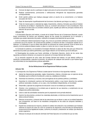 Viernes 23 de mayo de 2014 DIARIO OFICIAL (Segunda Sección)
c) Conocer de algún asunto o participar en algún acto para el cual se encuentren impedidos;
d) Realizar nombramientos, promociones o ratificaciones infringiendo las disposiciones generales
correspondientes;
e) Emitir opinión pública que implique prejuzgar sobre un asunto de su conocimiento y no haberse
excusado del mismo;
f) Dejar de desempeñar injustificadamente las funciones o las labores que tenga a su cargo, y
g) Violar de manera grave o reiterada las reglas, lineamientos, criterios y formatos que emita el Instituto
en términos de la Base V, Apartado B), inciso a), numeral 5 del artículo 41 de la Constitución. Para
los efectos de este inciso se considera violación grave, aquélla que dañe los principios rectores de la
elección de que se trate.
Artículo 103.
1. El Secretario Ejecutivo del Instituto, a través de la Unidad Técnica de lo Contencioso Electoral, cuando
tenga conocimiento de hechos que actualicen alguna de las causas de procedencia de la remoción y
considere que existen elementos de prueba, notificará el consejero local electoral de que se trate.
2. En la notificación deberá expresarse el lugar, día y hora en que tendrá verificativo la audiencia; los actos
u omisiones que se le imputen, las consecuencias posibles y el derecho de éste a comparecer asistido de un
defensor. La notificación a que se refiere este párrafo se practicará de manera personal. Entre la fecha de la
citación y la de la audiencia deberá mediar un plazo no menor de cinco ni mayor de quince días.
3. Concluida la audiencia, se concederá al Consejero Electoral un plazo de diez días para que ofrezca los
elementos de prueba que estime pertinentes y que tengan relación con los hechos que se le atribuyen.
4. Desahogadas las pruebas que fueren admitidas, el Secretario Ejecutivo, dentro de los veinte días
siguientes someterá el dictamen con proyecto de resolución al Consejo General del Instituto.
5. La remoción requerirá de ocho votos del Consejo General del Instituto, el cual deberá notificar la
resolución correspondiente y ejecutar la remoción, sin perjuicio de cualquier otra sanción a que hubiere lugar
de conformidad con las disposiciones jurídicas aplicables.
CAPÍTULO V
De las Atribuciones de los Organismos Públicos Locales
Artículo 104.
1. Corresponde a los Organismos Públicos Locales ejercer funciones en las siguientes materias:
a) Aplicar las disposiciones generales, reglas, lineamientos, criterios y formatos que, en ejercicio de las
facultades que le confiere la Constitución y esta Ley, establezca el Instituto;
b) Garantizar los derechos y el acceso a las prerrogativas de los partidos políticos y candidatos;
c) Garantizar la ministración oportuna del financiamiento público a que tienen derechos los partidos
políticos nacionales y locales y, en su caso, a los Candidatos Independientes, en la entidad;
d) Desarrollar y ejecutar los programas de educación cívica en la entidad que corresponda;
e) Orientar a los ciudadanos en la entidad para el ejercicio de sus derechos y cumplimiento de sus
obligaciones político-electorales;
f) Llevar a cabo las actividades necesarias para la preparación de la jornada electoral;
g) Imprimir los documentos y producir los materiales electorales, en términos de los lineamientos que al
efecto emita el Instituto;
h) Efectuar el escrutinio y cómputo total de las elecciones que se lleven a cabo en la entidad federativa
que corresponda, con base en los resultados consignados en las actas de cómputos distritales y
municipales;
i) Expedir las constancias de mayoría y declarar la validez de la elección a los candidatos que hubiesen
obtenido la mayoría de votos así como la constancia de asignación a las fórmulas de representación
proporcional de las legislaturas locales, conforme al cómputo y declaración de validez que efectúe el
propio organismo;
j) Efectuar el cómputo de la elección del titular del Poder Ejecutivo en la entidad de que se trate;
 