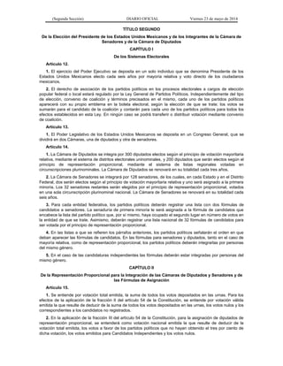 (Segunda Sección) DIARIO OFICIAL Viernes 23 de mayo de 2014
TÍTULO SEGUNDO
De la Elección del Presidente de los Estados Unidos Mexicanos y de los Integrantes de la Cámara de
Senadores y de la Cámara de Diputados
CAPÍTULO I
De los Sistemas Electorales
Artículo 12.
1. El ejercicio del Poder Ejecutivo se deposita en un solo individuo que se denomina Presidente de los
Estados Unidos Mexicanos electo cada seis años por mayoría relativa y voto directo de los ciudadanos
mexicanos.
2. El derecho de asociación de los partidos políticos en los procesos electorales a cargos de elección
popular federal o local estará regulado por la Ley General de Partidos Políticos. Independientemente del tipo
de elección, convenio de coalición y términos precisados en el mismo, cada uno de los partidos políticos
aparecerá con su propio emblema en la boleta electoral, según la elección de que se trate; los votos se
sumarán para el candidato de la coalición y contarán para cada uno de los partidos políticos para todos los
efectos establecidos en esta Ley. En ningún caso se podrá transferir o distribuir votación mediante convenio
de coalición.
Artículo 13.
1. El Poder Legislativo de los Estados Unidos Mexicanos se deposita en un Congreso General, que se
dividirá en dos Cámaras, una de diputados y otra de senadores.
Artículo 14.
1. La Cámara de Diputados se integra por 300 diputados electos según el principio de votación mayoritaria
relativa, mediante el sistema de distritos electorales uninominales, y 200 diputados que serán electos según el
principio de representación proporcional, mediante el sistema de listas regionales votadas en
circunscripciones plurinominales. La Cámara de Diputados se renovará en su totalidad cada tres años.
2. La Cámara de Senadores se integrará por 128 senadores, de los cuales, en cada Estado y en el Distrito
Federal, dos serán electos según el principio de votación mayoritaria relativa y uno será asignado a la primera
minoría. Los 32 senadores restantes serán elegidos por el principio de representación proporcional, votados
en una sola circunscripción plurinominal nacional. La Cámara de Senadores se renovará en su totalidad cada
seis años.
3. Para cada entidad federativa, los partidos políticos deberán registrar una lista con dos fórmulas de
candidatos a senadores. La senaduría de primera minoría le será asignada a la fórmula de candidatos que
encabece la lista del partido político que, por sí mismo, haya ocupado el segundo lugar en número de votos en
la entidad de que se trate. Asimismo, deberán registrar una lista nacional de 32 fórmulas de candidatos para
ser votada por el principio de representación proporcional.
4. En las listas a que se refieren los párrafos anteriores, los partidos políticos señalarán el orden en que
deban aparecer las fórmulas de candidatos. En las fórmulas para senadores y diputados, tanto en el caso de
mayoría relativa, como de representación proporcional, los partidos políticos deberán integrarlas por personas
del mismo género.
5. En el caso de las candidaturas independientes las fórmulas deberán estar integradas por personas del
mismo género.
CAPÍTULO II
De la Representación Proporcional para la Integración de las Cámaras de Diputados y Senadores y de
las Fórmulas de Asignación
Artículo 15.
1. Se entiende por votación total emitida, la suma de todos los votos depositados en las urnas. Para los
efectos de la aplicación de la fracción II del artículo 54 de la Constitución, se entiende por votación válida
emitida la que resulte de deducir de la suma de todos los votos depositados en las urnas, los votos nulos y los
correspondientes a los candidatos no registrados.
2. En la aplicación de la fracción III del artículo 54 de la Constitución, para la asignación de diputados de
representación proporcional, se entenderá como votación nacional emitida la que resulte de deducir de la
votación total emitida, los votos a favor de los partidos políticos que no hayan obtenido el tres por ciento de
dicha votación, los votos emitidos para Candidatos Independientes y los votos nulos.
 