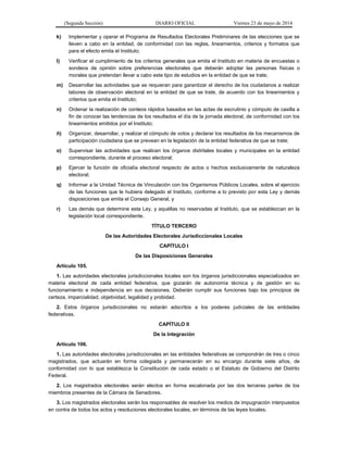 (Segunda Sección) DIARIO OFICIAL Viernes 23 de mayo de 2014
k) Implementar y operar el Programa de Resultados Electorales Preliminares de las elecciones que se
lleven a cabo en la entidad, de conformidad con las reglas, lineamientos, criterios y formatos que
para el efecto emita el Instituto;
l) Verificar el cumplimiento de los criterios generales que emita el Instituto en materia de encuestas o
sondeos de opinión sobre preferencias electorales que deberán adoptar las personas físicas o
morales que pretendan llevar a cabo este tipo de estudios en la entidad de que se trate;
m) Desarrollar las actividades que se requieran para garantizar el derecho de los ciudadanos a realizar
labores de observación electoral en la entidad de que se trate, de acuerdo con los lineamientos y
criterios que emita el Instituto;
n) Ordenar la realización de conteos rápidos basados en las actas de escrutinio y cómputo de casilla a
fin de conocer las tendencias de los resultados el día de la jornada electoral, de conformidad con los
lineamientos emitidos por el Instituto;
ñ) Organizar, desarrollar, y realizar el cómputo de votos y declarar los resultados de los mecanismos de
participación ciudadana que se prevean en la legislación de la entidad federativa de que se trate;
o) Supervisar las actividades que realicen los órganos distritales locales y municipales en la entidad
correspondiente, durante el proceso electoral;
p) Ejercer la función de oficialía electoral respecto de actos o hechos exclusivamente de naturaleza
electoral;
q) Informar a la Unidad Técnica de Vinculación con los Organismos Públicos Locales, sobre el ejercicio
de las funciones que le hubiera delegado el Instituto, conforme a lo previsto por esta Ley y demás
disposiciones que emita el Consejo General, y
r) Las demás que determine esta Ley, y aquéllas no reservadas al Instituto, que se establezcan en la
legislación local correspondiente.
TÍTULO TERCERO
De las Autoridades Electorales Jurisdiccionales Locales
CAPÍTULO I
De las Disposiciones Generales
Artículo 105.
1. Las autoridades electorales jurisdiccionales locales son los órganos jurisdiccionales especializados en
materia electoral de cada entidad federativa, que gozarán de autonomía técnica y de gestión en su
funcionamiento e independencia en sus decisiones. Deberán cumplir sus funciones bajo los principios de
certeza, imparcialidad, objetividad, legalidad y probidad.
2. Estos órganos jurisdiccionales no estarán adscritos a los poderes judiciales de las entidades
federativas.
CAPÍTULO II
De la Integración
Artículo 106.
1. Las autoridades electorales jurisdiccionales en las entidades federativas se compondrán de tres o cinco
magistrados, que actuarán en forma colegiada y permanecerán en su encargo durante siete años, de
conformidad con lo que establezca la Constitución de cada estado o el Estatuto de Gobierno del Distrito
Federal.
2. Los magistrados electorales serán electos en forma escalonada por las dos terceras partes de los
miembros presentes de la Cámara de Senadores.
3. Los magistrados electorales serán los responsables de resolver los medios de impugnación interpuestos
en contra de todos los actos y resoluciones electorales locales, en términos de las leyes locales.
 