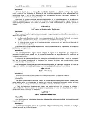 Viernes 23 de mayo de 2014 DIARIO OFICIAL (Segunda Sección)
Artículo 107.
1. Durante el periodo de su encargo, los magistrados electorales no podrán tener ningún otro empleo,
cargo o comisión con excepción de aquéllos en que actúen en representación de la autoridad electoral
jurisdiccional local, y de los que desempeñen en asociaciones docentes, científicas, culturales, de
investigación o de beneficencia, no remunerados.
2. Concluido su encargo, no podrán asumir un cargo público en los órganos emanados de las elecciones
sobre las cuales se hayan pronunciado, ni ser postulados para un cargo de elección popular o asumir un
cargo de dirigencia partidista, por un plazo equivalente a una cuarta parte del tiempo en que haya ejercido su
función.
CAPÍTULO III
Del Proceso de Elección de los Magistrados
Artículo 108.
1. Para la elección de los magistrados electorales que integren los organismos jurisdiccionales locales, se
observará lo siguiente:
a) La Cámara de Senadores emitirá, a propuesta de su Junta de Coordinación Política, la convocatoria
pública que contendrá los plazos y la descripción del procedimiento respectivo, y
b) El Reglamento del Senado de la República definirá el procedimiento para la emisión y desahogo de
la convocatoria respectiva.
2. El magistrado presidente será designado por votación mayoritaria de los magistrados del organismo
jurisdiccional correspondiente.
Artículo 109.
1. En caso de presentarse alguna vacante temporal de alguno de los magistrados que componen los
organismos jurisdiccionales locales, ésta se cubrirá de conformidad con el procedimiento que dispongan las
leyes electorales locales.
2. Tratándose de una vacante definitiva de magistrado, ésta será comunicada a la Cámara de Senadores
para que se provea el procedimiento de sustitución. Las vacantes temporales que excedan de tres meses,
serán consideradas como definitivas.
3. Las leyes locales establecerán el procedimiento de designación del magistrado presidente, así como las
reglas para cubrir las vacantes temporales que se presenten. La presidencia deberá ser rotatoria.
CAPÍTULO IV
De las Atribuciones
Artículo 110.
1. Todas las sesiones de las autoridades electorales jurisdiccionales locales serán públicas.
Artículo 111.
1. Las leyes locales deberán regular el sistema de medios de impugnación jurisdiccionales por los cuales
deban resolverse las controversias que se susciten con motivo de los procesos electorales locales, así como
las derivadas de los actos y resoluciones que emitan las autoridades electorales locales.
2. Estos procedimientos jurisdiccionales tienen por objeto garantizar los principios de certeza y
definitividad de las diferentes etapas de los procesos electorales, así como el de legalidad de los actos y
resoluciones de las autoridades en la materia.
CAPÍTULO V
De los Impedimentos y Excusas
Artículo 112.
1. En ningún caso los magistrados electorales locales podrán abstenerse de votar salvo cuando tengan
impedimento legal.
Artículo 113.
1. Son impedimentos para conocer de los asuntos, independientemente de los contenidos en las leyes
locales, alguna de las causas siguientes:
 