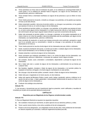 (Segunda Sección) DIARIO OFICIAL Viernes 23 de mayo de 2014
a) Tener parentesco en línea recta sin limitación de grado, en la colateral por consanguinidad hasta el
cuarto grado y en la colateral por afinidad hasta el segundo, con alguno de los interesados, sus
representantes, patronos o defensores;
b) Tener amistad íntima o enemistad manifiesta con alguna de las personas a que se refiere el inciso
anterior;
c) Tener interés personal en el asunto, o tenerlo su cónyuge o sus parientes, en los grados que expresa
el inciso a) de este artículo;
d) Haber presentado querella o denuncia el servidor público, su cónyuge o sus parientes, en los grados
que expresa el inciso a), en contra de alguno de los interesados;
e) Tener pendiente el servidor público, su cónyuge o sus parientes, en los grados que expresa el inciso
a), un juicio contra alguno de los interesados o no haber transcurrido más de un año desde la fecha
de la terminación del que hayan seguido hasta la fecha en que tome conocimiento del asunto;
f) Haber sido procesado el servidor público, su cónyuge o parientes, en los grados expresados en el
mismo inciso a), en virtud de querella o denuncia presentada ante las autoridades, por alguno de los
interesados, sus representantes, patronos o defensores;
g) Estar pendiente de resolución un asunto que hubiese promovido como particular, semejante a aquél
que le es sometido para su conocimiento o tenerlo su cónyuge o sus parientes en los grados
expresados en el inciso a);
h) Tener interés personal en asuntos donde alguno de los interesados sea juez, árbitro o arbitrador;
i) Asistir, durante la tramitación del asunto, a convite que le diere o costeare alguno de los interesados,
tener mucha familiaridad o vivir en familia con alguno de ellos;
j) Aceptar presentes o servicios de alguno de los interesados;
k) Hacer promesas que impliquen parcialidad a favor o en contra de alguno de los interesados, sus
representantes, patronos o defensores, o amenazar de cualquier modo a alguno de ellos;
l) Ser acreedor, deudor, socio, arrendador o arrendatario, dependiente o principal de alguno de los
interesados;
m) Ser o haber sido tutor o curador de alguno de los interesados o administrador de sus bienes por
cualquier título;
n) Ser heredero, legatario, donatario o fiador de alguno de los interesados, si el servidor público ha
aceptado la herencia o el legado o ha hecho alguna manifestación en este sentido;
ñ) Ser cónyuge o hijo del servidor público, acreedor, deudor o fiador de alguno de los interesados;
o) Haber sido juez o magistrado en el mismo asunto, en otra instancia;
p) Haber sido agente del Ministerio Público, jurado, perito, testigo, apoderado, patrono o defensor en el
asunto de que se trata, o haber gestionado o recomendado anteriormente el asunto en favor o en
contra de alguno de los interesados, y
q) Cualquier otra análoga a las anteriores.
Artículo 114.
1. Las excusas y recusaciones que por impedimento legal se presenten, serán calificadas y resueltas de
inmediato por el pleno de la autoridad electoral jurisdiccional.
CAPÍTULO VI
Requisitos para ser Magistrado de los Órganos Jurisdiccionales Locales
Artículo 115.
1. Para ser Magistrado Electoral se requieren los siguientes requisitos:
a) Ser ciudadano mexicano por nacimiento, en pleno ejercicio de sus derechos políticos y civiles;
b) Tener cuando menos treinta y cinco años cumplidos el día de la designación;
c) Poseer el día de la designación, con antigüedad mínima de diez años, título profesional de licenciado
en derecho expedido por autoridad o institución legalmente facultada para ello;
 
