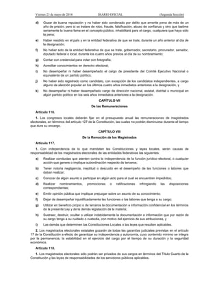 Viernes 23 de mayo de 2014 DIARIO OFICIAL (Segunda Sección)
d) Gozar de buena reputación y no haber sido condenado por delito que amerite pena de más de un
año de prisión; pero si se tratare de robo, fraude, falsificación, abuso de confianza y otro que lastime
seriamente la buena fama en el concepto público, inhabilitará para el cargo, cualquiera que haya sido
la pena;
e) Haber residido en el país y en la entidad federativa de que se trate, durante un año anterior al día de
la designación;
f) No haber sido de la entidad federativa de que se trate, gobernador, secretario, procurador, senador,
diputado federal o local, durante los cuatro años previos al día de su nombramiento;
g) Contar con credencial para votar con fotografía;
h) Acreditar conocimientos en derecho electoral;
i) No desempeñar ni haber desempeñado el cargo de presidente del Comité Ejecutivo Nacional o
equivalente de un partido político;
j) No haber sido registrado como candidato, con excepción de los candidatos independientes, a cargo
alguno de elección popular en los últimos cuatro años inmediatos anteriores a la designación, y
k) No desempeñar ni haber desempeñado cargo de dirección nacional, estatal, distrital o municipal en
algún partido político en los seis años inmediatos anteriores a la designación.
CAPÍTULO VII
De las Remuneraciones
Artículo 116.
1. Los congresos locales deberán fijar en el presupuesto anual las remuneraciones de magistrados
electorales, en términos del artículo 127 de la Constitución, las cuales no podrán disminuirse durante el tiempo
que dure su encargo.
CAPÍTULO VIII
De la Remoción de los Magistrados
Artículo 117.
1. Con independencia de lo que mandaten las Constituciones y leyes locales, serán causas de
responsabilidad de los magistrados electorales de las entidades federativas las siguientes:
a) Realizar conductas que atenten contra la independencia de la función jurídico-electoral, o cualquier
acción que genere o implique subordinación respecto de terceros;
b) Tener notoria negligencia, ineptitud o descuido en el desempeño de las funciones o labores que
deban realizar;
c) Conocer de algún asunto o participar en algún acto para el cual se encuentren impedidos;
d) Realizar nombramientos, promociones o ratificaciones infringiendo las disposiciones
correspondientes;
e) Emitir opinión pública que implique prejuzgar sobre un asunto de su conocimiento;
f) Dejar de desempeñar injustificadamente las funciones o las labores que tenga a su cargo;
g) Utilizar en beneficio propio o de terceros la documentación e información confidencial en los términos
de la presente Ley y de la demás legislación de la materia;
h) Sustraer, destruir, ocultar o utilizar indebidamente la documentación e información que por razón de
su cargo tenga a su cuidado o custodia, con motivo del ejercicio de sus atribuciones, y
i) Las demás que determinen las Constituciones Locales o las leyes que resulten aplicables.
2. Los magistrados electorales estatales gozarán de todas las garantías judiciales previstas en el artículo
17 de la Constitución a efecto de garantizar su independencia y autonomía, cuyo contenido mínimo se integra
por la permanencia, la estabilidad en el ejercicio del cargo por el tiempo de su duración y la seguridad
económica.
Artículo 118.
1. Los magistrados electorales sólo podrán ser privados de sus cargos en términos del Título Cuarto de la
Constitución y las leyes de responsabilidades de los servidores públicos aplicables.
 