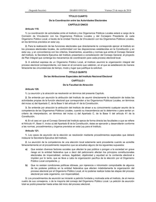 (Segunda Sección) DIARIO OFICIAL Viernes 23 de mayo de 2014
TÍTULO CUARTO
De la Coordinación entre las Autoridades Electorales
CAPÍTULO ÚNICO
Artículo 119.
1. La coordinación de actividades entre el Instituto y los Organismos Públicos Locales estará a cargo de la
Comisión de Vinculación con los Organismos Públicos Locales y del Consejero Presidente de cada
Organismo Público Local, a través de la Unidad Técnica de Vinculación con los Organismos Públicos Locales,
en los términos previstos en esta Ley.
2. Para la realización de las funciones electorales que directamente le corresponde ejercer al Instituto en
los procesos electorales locales, de conformidad con las disposiciones establecidas en la Constitución y en
esta Ley, y en concordancia con los criterios, lineamientos, acuerdos y normas que emita el Consejo General
del Instituto, la Secretaría Ejecutiva del Instituto presentará a consideración del Consejo General, el proyecto
de Plan Integral que contenga los mecanismos de coordinación para cada proceso electoral local.
3. A solicitud expresa de un Organismo Público Local, el Instituto asumirá la organización integral del
proceso electoral correspondiente, con base en el convenio que celebren, en el que se establecerá de manera
fehaciente las circunstancias de tiempo, modo y lugar que justifique la solicitud.
TÍTULO QUINTO
De las Atribuciones Especiales del Instituto Nacional Electoral
CAPÍTULO I
De la Facultad de Atracción
Artículo 120.
1. La asunción y la atracción se resolverán en términos del presente Capítulo.
2. Se entiende por asunción la atribución del Instituto de asumir directamente la realización de todas las
actividades propias de la función electoral que corresponden a los Organismos Públicos Locales, en términos
del inciso a) del Apartado C, de la Base V del artículo 41 de la Constitución.
3. Se entiende por atracción la atribución del Instituto de atraer a su conocimiento cualquier asunto de la
competencia de los Organismos Públicos Locales, cuando su trascendencia así lo determine o para sentar un
criterio de interpretación, en términos del inciso c) del Apartado C, de la Base V del artículo 41 de la
Constitución.
4. En el caso en que el Consejo General del Instituto ejerza de forma directa las facultades a que se refiere
el Artículo 41, Base V, inciso a) del Apartado B de la Constitución, éstas se ejercerán y desarrollarán conforme
a las normas, procedimientos y órganos previstos en esta Ley para el Instituto.
Artículo 121.
1. Los casos de asunción de la elección se resolverán mediante procedimientos especiales que deberá
instaurar la Secretaría Ejecutiva del Instituto.
2. La asunción de la competencia de una elección local solamente será procedente cuando se acredite
fehacientemente en el procedimiento respectivo que se actualiza alguno de los siguientes supuestos:
a) Que existan diversos factores sociales que afecten la paz pública o pongan a la sociedad en grave
riesgo en la entidad federativa que a decir del peticionario afectan los principios constitucionales
electorales de imparcialidad, certeza, legalidad, objetividad y equidad en la contienda electoral e
impiden por lo tanto, que se lleve a cabo la organización pacífica de la elección por el Organismo
Público Local competente, y
b) Que no existan condiciones políticas idóneas, por injerencia o intromisión comprobable de algunos
de los poderes públicos en la entidad federativa que afecten indebidamente la organización del
proceso electoral por el Organismo Público Local, al no poderse realizar todas las etapas del proceso
electoral por este organismo, con imparcialidad.
3. Los procedimientos de asunción se iniciarán a petición fundada y motivada ante el Instituto, de al menos
cuatro de sus consejeros, o de la mayoría del consejo del Organismo Público Local. La petición de asunción
total se podrá presentar hasta antes del inicio del proceso electoral.
 