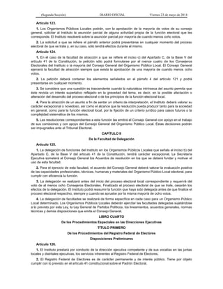(Segunda Sección) DIARIO OFICIAL Viernes 23 de mayo de 2014
Artículo 123.
1. Los Organismos Públicos Locales podrán, con la aprobación de la mayoría de votos de su consejo
general, solicitar al Instituto la asunción parcial de alguna actividad propia de la función electoral que les
corresponde. El Instituto resolverá sobre la asunción parcial por mayoría de cuando menos ocho votos.
2. La solicitud a que se refiere el párrafo anterior podrá presentarse en cualquier momento del proceso
electoral de que se trate y, en su caso, sólo tendrá efectos durante el mismo.
Artículo 124.
1. En el caso de la facultad de atracción a que se refiere el inciso c) del Apartado C, de la Base V del
artículo 41 de la Constitución, la petición sólo podrá formularse por al menos cuatro de los Consejeros
Electorales del Instituto o la mayoría del Consejo General del Organismo Público Local. El Consejo General
ejercerá la facultad de atracción siempre que exista la aprobación de una mayoría de cuando menos ocho
votos.
2. La petición deberá contener los elementos señalados en el párrafo 4 del artículo 121 y podrá
presentarse en cualquier momento.
3. Se considera que una cuestión es trascendente cuando la naturaleza intrínseca del asunto permita que
éste revista un interés superlativo reflejado en la gravedad del tema, es decir, en la posible afectación o
alteración del desarrollo del proceso electoral o de los principios de la función electoral local.
4. Para la atracción de un asunto a fin de sentar un criterio de interpretación, el Instituto deberá valorar su
carácter excepcional o novedoso, así como el alcance que la resolución pueda producir tanto para la sociedad
en general, como para la función electoral local, por la fijación de un criterio jurídico para casos futuros o la
complejidad sistemática de los mismos.
5. Las resoluciones correspondientes a esta función las emitirá el Consejo General con apoyo en el trabajo
de sus comisiones y con apoyo del Consejo General del Organismo Público Local. Estas decisiones podrán
ser impugnadas ante el Tribunal Electoral.
CAPÍTULO II
De la Facultad de Delegación
Artículo 125.
1. La delegación de funciones del Instituto en los Organismos Públicos Locales que señala el inciso b) del
Apartado C, de la Base V del artículo 41 de la Constitución, tendrá carácter excepcional. La Secretaría
Ejecutiva someterá al Consejo General los Acuerdos de resolución en los que se deberá fundar y motivar el
uso de esta facultad.
2. Para el ejercicio de esta facultad, el acuerdo del Consejo General deberá valorar la evaluación positiva
de las capacidades profesionales, técnicas, humanas y materiales del Organismo Público Local electoral, para
cumplir con eficiencia la función.
3. La delegación se realizará antes del inicio del proceso electoral local correspondiente y requerirá del
voto de al menos ocho Consejeros Electorales. Finalizado el proceso electoral de que se trate, cesarán los
efectos de la delegación. El Instituto podrá reasumir la función que haya sido delegada antes de que finalice el
proceso electoral respectivo, siempre y cuando se apruebe por la misma mayoría de ocho votos.
4. La delegación de facultades se realizará de forma específica en cada caso para un Organismo Público
Local determinado. Los Organismos Públicos Locales deberán ejercitar las facultades delegadas sujetándose
a lo previsto por esta Ley, la Ley General de Partidos Políticos, los lineamientos, acuerdos generales, normas
técnicas y demás disposiciones que emita el Consejo General.
LIBRO CUARTO
De los Procedimientos Especiales en las Direcciones Ejecutivas
TÍTULO PRIMERO
De los Procedimientos del Registro Federal de Electores
Disposiciones Preliminares
Artículo 126.
1. El Instituto prestará por conducto de la dirección ejecutiva competente y de sus vocalías en las juntas
locales y distritales ejecutivas, los servicios inherentes al Registro Federal de Electores.
2. El Registro Federal de Electores es de carácter permanente y de interés público. Tiene por objeto
cumplir con lo previsto en el artículo 41 constitucional sobre el Padrón Electoral.
 