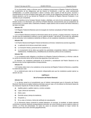 Viernes 23 de mayo de 2014 DIARIO OFICIAL (Segunda Sección)
3. Los documentos, datos e informes que los ciudadanos proporcionen al Registro Federal de Electores,
en cumplimiento de las obligaciones que les impone la Constitución y esta Ley, serán estrictamente
confidenciales y no podrán comunicarse o darse a conocer, salvo cuando se trate de juicios, recursos o
procedimientos en los que el Instituto fuese parte, para cumplir con las obligaciones previstas por esta Ley, en
materia electoral y por la Ley General de Población en lo referente al Registro Nacional Ciudadano o por
mandato de juez competente.
4. Los miembros de los Consejos General, locales y distritales, así como de las comisiones de vigilancia,
tendrán acceso a la información que conforma el Padrón Electoral, exclusivamente para el cumplimiento de
sus funciones y no podrán darla o destinarla a finalidad u objeto distinto al de la revisión del Padrón Electoral y
las listas nominales.
Artículo 127.
1. El Registro Federal de Electores será el encargado de mantener actualizado el Padrón Electoral.
Artículo 128.
1. En el Padrón Electoral constará la información básica de los varones y mujeres mexicanos, mayores de
18 años que han presentado la solicitud a que se refiere el párrafo 1 del artículo 135 de esta Ley, agrupados
en dos secciones, la de ciudadanos residentes en México y la de ciudadanos residentes en el extranjero.
Artículo 129.
1. El Padrón Electoral del Registro Federal de Electores se formará, mediante las acciones siguientes:
a) La aplicación de la técnica censal total o parcial;
b) La inscripción directa y personal de los ciudadanos, y
c) La incorporación de los datos que aporten las autoridades competentes relativos a fallecimientos o
habilitaciones, inhabilitaciones y rehabilitaciones de derechos políticos de los ciudadanos.
Artículo 130.
1. Los ciudadanos están obligados a inscribirse en el Registro Federal de Electores y a informar a éste de
su cambio de domicilio dentro de los treinta días siguientes a que éste ocurra.
2. Asimismo, los ciudadanos participarán en la formación y actualización del Padrón Electoral en los
términos de las normas reglamentarias correspondientes.
Artículo 131.
1. El Instituto debe incluir a los ciudadanos en las secciones del Registro Federal de Electores y expedirles
la credencial para votar.
2. La credencial para votar es el documento indispensable para que los ciudadanos puedan ejercer su
derecho de voto.
CAPÍTULO I
De la Formación del Padrón Electoral
Artículo 132.
1. La técnica censal es el procedimiento que el Instituto instrumentará para la formación del Padrón
Electoral. Esta técnica se realiza mediante entrevistas casa por casa, a fin de obtener la información básica de
los mexicanos mayores de 18 años de edad, consistente en:
a) Apellido paterno, apellido materno y nombre completo;
b) Lugar y fecha de nacimiento;
c) Edad y sexo;
d) Domicilio actual y tiempo de residencia;
e) Ocupación, y
f) En su caso, el número y fecha del certificado de naturalización.
2. La información básica contendrá la entidad federativa, el municipio, la localidad, el distrito electoral
uninominal y la sección electoral correspondiente al domicilio, así como la fecha en que se realizó la visita y el
nombre y la firma del entrevistador. En todos los casos se procurará establecer el mayor número de
elementos para ubicar dicho domicilio geográficamente.
 