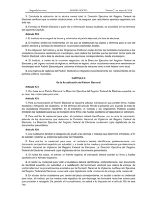 (Segunda Sección) DIARIO OFICIAL Viernes 23 de mayo de 2014
3. Concluida la aplicación de la técnica censal total, la Dirección Ejecutiva del Registro Federal de
Electores verificará que no existan duplicaciones, a fin de asegurar que cada elector aparezca registrado una
sola vez.
4. Formado el Padrón Electoral a partir de la información básica recabada, se procederá en los términos
del siguiente Capítulo.
Artículo 133.
1. El Instituto se encargará de formar y administrar el padrón electoral y la lista de electores.
2. El Instituto emitirá los lineamientos en los que se establezcan los plazos y términos para el uso del
padrón electoral y las listas de electores en los procesos electorales locales.
3. Es obligación del Instituto y de los Organismos Públicos Locales brindar las facilidades necesarias a los
ciudadanos mexicanos residentes en el extranjero, para realizar los trámites que les permitan formar parte del
Padrón Electoral y de la lista de electores, para las elecciones correspondientes, desde el extranjero.
4. El Instituto, a través de la comisión respectiva, de la Dirección Ejecutiva del Registro Federal de
Electores y del órgano nacional de vigilancia, verificará el registro de los ciudadanos mexicanos residentes en
el extranjero en el Padrón Electoral para conformar el listado de electores tanto a nivel federal como local.
5. Los órganos de vigilancia del Padrón Electoral se integrarán mayoritariamente por representantes de los
partidos políticos nacionales.
CAPÍTULO II
De la Actualización del Padrón Electoral
Artículo 134.
1. Con base en el Padrón Electoral, la Dirección Ejecutiva del Registro Federal de Electores expedirá, en
su caso, las credenciales para votar.
Artículo 135.
1. Para la incorporación al Padrón Electoral se requerirá solicitud individual en que consten firma, huellas
dactilares y fotografía del ciudadano, en los términos del artículo 140 de la presente Ley. Cuando se trate de
los ciudadanos mexicanos residentes en el extranjero, el Instituto y los Organismos Públicos Locales
brindarán las facilidades para que la recepción de la firma y las huellas dactilares se haga desde el extranjero.
2. Para solicitar la credencial para votar, el ciudadano deberá identificarse, con su acta de nacimiento,
además de los documentos que determine la Comisión Nacional de Vigilancia del Registro Federal de
Electores. La Dirección Ejecutiva del Registro Federal de Electores conservará copia digitalizada de los
documentos presentados.
Artículo 136.
1. Los ciudadanos tendrán la obligación de acudir a las oficinas o módulos que determine el Instituto, a fin
de solicitar y obtener su credencial para votar con fotografía.
2. Para solicitar la credencial para votar, el ciudadano deberá identificarse, preferentemente, con
documento de identidad expedido por autoridad, o a través de los medios y procedimientos que determine la
Comisión Nacional de Vigilancia del Registro Federal de Electores. La Dirección Ejecutiva del Registro
Federal de Electores conservará copia digitalizada de los documentos presentados.
3. En todos los casos, al solicitar un trámite registral, el interesado deberá asentar su firma y huellas
dactilares en el formato respectivo.
4. Al recibir su credencial para votar el ciudadano deberá identificarse, preferentemente, con documento
de identidad expedido por autoridad, o a satisfacción del funcionario electoral que realice la entrega, de
conformidad con los procedimientos acordados por la Comisión Nacional de Vigilancia. La Dirección Ejecutiva
del Registro Federal de Electores conservará copia digitalizada de la constancia de entrega de la credencial.
5. En el caso de los ciudadanos que, dentro del plazo correspondiente, no acudan a recibir su credencial
para votar, el Instituto, por los medios más expeditos de que disponga, les formulará hasta tres avisos para
que procedan a recogerla. De persistir el incumplimiento, se estará a lo dispuesto en el artículo 155 de esta
Ley.
 