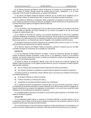 Viernes 23 de mayo de 2014 DIARIO OFICIAL (Segunda Sección)
6. La Dirección Ejecutiva del Registro Federal de Electores, de acuerdo con el procedimiento que a tal
efecto acuerde el Consejo General, tomará las medidas para el control, salvaguarda y, en su caso,
destrucción, de los formatos de credencial que no hubieren sido utilizados.
7. Las oficinas del Registro Federal de Electores verificarán que los nombres de los ciudadanos que no
hayan acudido a obtener su credencial para votar, no aparezcan en las listas nominales de electores.
8. Los ciudadanos residentes en el extranjero, darán cumplimiento a lo dispuesto en este artículo, a través
de los medios que determine la Dirección Ejecutiva del Registro Federal de Electores con la aprobación de la
Comisión Nacional de Vigilancia del Registro Federal de Electores.
Artículo 137.
1. Una vez llevado a cabo el procedimiento a que se refiere el artículo anterior, se procederá a formar las
listas nominales de electores del Padrón Electoral con los nombres de aquéllos a los que se les haya
entregado su credencial para votar.
2. Los listados se formularán por distritos y por secciones electorales. En el caso de los ciudadanos
mexicanos residentes en el extranjero, el listado se formulará por país de residencia y por entidad federativa
de referencia, si la credencial para votar con fotografía se expidió o renovó desde el extranjero, o por el distrito
electoral que aparece en su credencial para votar con fotografía, si fue expedida en territorio nacional.
3. Los listados anteriores se pondrán a disposición de los partidos políticos para su revisión y, en su caso,
para que formulen las observaciones que estimen pertinentes.
4. La Dirección Ejecutiva del Registro Federal de Electores proveerá lo necesario para que las listas
nominales se pongan en conocimiento de la ciudadanía en cada distrito.
Artículo 138.
1. A fin de actualizar el Padrón Electoral, el Instituto, a través de la Dirección Ejecutiva del Registro
Federal de Electores realizará anualmente, a partir del día 1o. de septiembre y hasta el 15 de diciembre
siguiente, una campaña intensa para convocar y orientar a la ciudadanía a cumplir con las obligaciones a que
se refieren los dos párrafos siguientes.
2. Durante el periodo de actualización deberán acudir ante las oficinas de la Dirección Ejecutiva del
Registro Federal de Electores, en los lugares que ésta determine, para ser incorporados al Padrón Electoral
todos aquellos ciudadanos:
a) Que no hubiesen sido incorporados durante la aplicación de la técnica censal total, y
b) Que hubiesen alcanzado la ciudadanía con posterioridad a la aplicación de la técnica censal total.
3. Durante el periodo de actualización también deberán acudir a las oficinas los ciudadanos incorporados
en el Padrón Electoral que:
a) No hubieren notificado su cambio de domicilio;
b) Hubieren extraviado su credencial para votar, y
c) Suspendidos en sus derechos políticos hubieren sido rehabilitados.
4. Los ciudadanos al acudir voluntariamente a darse de alta o dar aviso de cambio de domicilio, o bien al
ser requeridos por el personal del Instituto durante la aplicación de la técnica censal, tendrán la obligación de
señalar el domicilio en que hubieren sido registrados con anterioridad y, en su caso, firmar y poner las huellas
dactilares en los documentos para la actualización respectiva.
5. Los partidos políticos nacionales y los medios de comunicación podrán coadyuvar con el Instituto en las
tareas de orientación ciudadana.
Artículo 139.
1. Los Ciudadanos podrán solicitar su inscripción en el Padrón Electoral, en periodos distintos a los de
actualización a que se refiere el artículo anterior, desde el día siguiente al de la elección, hasta el día 30 de
noviembre del año previo de la elección federal ordinaria.
2. Los mexicanos que en el año de la elección cumplan los 18 años de edad entre el 1o de diciembre y el
día de los comicios, deberán solicitar su inscripción a más tardar el día 30 de noviembre previo a la elección.
 