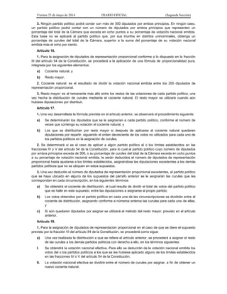 Viernes 23 de mayo de 2014 DIARIO OFICIAL (Segunda Sección)
3. Ningún partido político podrá contar con más de 300 diputados por ambos principios. En ningún caso,
un partido político podrá contar con un número de diputados por ambos principios que representen un
porcentaje del total de la Cámara que exceda en ocho puntos a su porcentaje de votación nacional emitida.
Esta base no se aplicará al partido político que, por sus triunfos en distritos uninominales, obtenga un
porcentaje de curules del total de la Cámara, superior a la suma del porcentaje de su votación nacional
emitida más el ocho por ciento.
Artículo 16.
1. Para la asignación de diputados de representación proporcional conforme a lo dispuesto en la fracción
III del artículo 54 de la Constitución, se procederá a la aplicación de una fórmula de proporcionalidad pura,
integrada por los siguientes elementos:
a) Cociente natural, y
b) Resto mayor.
2. Cociente natural: es el resultado de dividir la votación nacional emitida entre los 200 diputados de
representación proporcional.
3. Resto mayor: es el remanente más alto entre los restos de las votaciones de cada partido político, una
vez hecha la distribución de curules mediante el cociente natural. El resto mayor se utilizará cuando aún
hubiese diputaciones por distribuir.
Artículo 17.
1. Una vez desarrollada la fórmula prevista en el artículo anterior, se observará el procedimiento siguiente:
a) Se determinarán los diputados que se le asignarían a cada partido político, conforme al número de
veces que contenga su votación el cociente natural, y
b) Los que se distribuirían por resto mayor si después de aplicarse el cociente natural quedaren
diputaciones por repartir, siguiendo el orden decreciente de los votos no utilizados para cada uno de
los partidos políticos en la asignación de curules.
2. Se determinará si es el caso de aplicar a algún partido político el o los límites establecidos en las
fracciones IV y V del artículo 54 de la Constitución, para lo cual al partido político cuyo número de diputados
por ambos principios exceda de 300, o su porcentaje de curules del total de la Cámara exceda en ocho puntos
a su porcentaje de votación nacional emitida, le serán deducidos el número de diputados de representación
proporcional hasta ajustarse a los límites establecidos, asignándose las diputaciones excedentes a los demás
partidos políticos que no se ubiquen en estos supuestos.
3. Una vez deducido el número de diputados de representación proporcional excedentes, al partido político
que se haya ubicado en alguno de los supuestos del párrafo anterior se le asignarán las curules que les
correspondan en cada circunscripción, en los siguientes términos:
a) Se obtendrá el cociente de distribución, el cual resulta de dividir el total de votos del partido político
que se halle en este supuesto, entre las diputaciones a asignarse al propio partido;
b) Los votos obtenidos por el partido político en cada una de las circunscripciones se dividirán entre el
cociente de distribución, asignando conforme a números enteros las curules para cada una de ellas,
y
c) Si aún quedaren diputados por asignar se utilizará el método del resto mayor, previsto en el artículo
anterior.
Artículo 18.
1. Para la asignación de diputados de representación proporcional en el caso de que se diere el supuesto
previsto por la fracción VI del artículo 54 de la Constitución, se procederá como sigue:
a) Una vez realizada la distribución a que se refiere el artículo anterior, se procederá a asignar el resto
de las curules a los demás partidos políticos con derecho a ello, en los términos siguientes:
I. Se obtendrá la votación nacional efectiva. Para ello se deducirán de la votación nacional emitida los
votos del o los partidos políticos a los que se les hubiese aplicado alguno de los límites establecidos
en las fracciones IV o V del artículo 54 de la Constitución;
II. La votación nacional efectiva se dividirá entre el número de curules por asignar, a fin de obtener un
nuevo cociente natural;
 