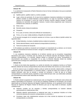 (Segunda Sección) DIARIO OFICIAL Viernes 23 de mayo de 2014
Artículo 140.
1. La solicitud de incorporación al Padrón Electoral se hará en formas individuales en las que se asentarán
los siguientes datos:
a) Apellido paterno, apellido materno y nombre completo;
b) Lugar y fecha de nacimiento. En el caso de los ciudadanos mexicanos residentes en el extranjero,
deberán acreditar la entidad federativa correspondiente a su lugar de nacimiento. Aquellos que
nacieron en el extranjero y nunca han vivido en territorio nacional, deberán acreditar la entidad
federativa de nacimiento del progenitor mexicano. Cuando ambos progenitores sean mexicanos,
señalará la de su elección, en definitiva;
c) Edad y sexo;
d) Domicilio actual y tiempo de residencia;
e) Ocupación;
f) En su caso, el número y fecha del certificado de naturalización, y
g) Firma y, en su caso, huellas dactilares y fotografía del solicitante.
2. El personal encargado de la inscripción asentará en la forma a que se refiere el párrafo anterior los
siguientes datos:
a) Entidad federativa, municipio y localidad donde se realice la inscripción;
b) Distrito electoral federal y sección electoral correspondiente al domicilio, y
c) Fecha de la solicitud de inscripción.
3. Al ciudadano que solicite su inscripción se le entregará un comprobante de su solicitud, con el número
de ésta, el cual devolverá al momento de recibir o recoger su credencial para votar.
Artículo 141.
1. Los ciudadanos mexicanos residentes en el territorio nacional, que se encuentren incapacitados
físicamente para acudir a inscribirse ante las oficinas de la Dirección Ejecutiva del Registro Federal de
Electores correspondiente a su domicilio, deberán solicitar su inscripción por escrito, acompañando la
documentación que acredite su incapacidad. En su caso, la Dirección Ejecutiva dictará las medidas
pertinentes para la entrega de la credencial para votar del elector físicamente impedido.
Artículo 142.
1. Dentro de los treinta días siguientes a su cambio de domicilio, los ciudadanos inscritos en el Padrón
Electoral, deberán dar el aviso correspondiente ante la oficina del Instituto más cercana a su nuevo domicilio.
2. En los casos en que un ciudadano solicite su alta por cambio de domicilio, deberá exhibir y entregar la
credencial para votar correspondiente a su domicilio anterior, o aportar los datos de la misma en caso de
haberla extraviado, para que se proceda a cancelar tal inscripción, a darlo de alta en el listado
correspondiente a su domicilio actual y expedirle su nueva credencial para votar. Las credenciales sustituidas
por el procedimiento anterior serán destruidas de inmediato.
Artículo 143.
1. Podrán solicitar la expedición de credencial para votar con fotografía o la rectificación ante la oficina del
Instituto responsable de la inscripción, o en el caso de ciudadanos residentes en el extranjero, por el medio
determinado por la Dirección Ejecutiva del Registro Federal de Electores, con la aprobación de la Comisión
Nacional de Vigilancia del Registro Federal de Electores para que se haga desde el extranjero, aquellos
ciudadanos que:
a) Habiendo cumplido con los requisitos y trámites correspondientes no hubieren obtenido
oportunamente su credencial para votar;
b) Habiendo obtenido oportunamente su credencial para votar, no aparezcan incluidos en la lista
nominal de electores de la sección correspondiente a su domicilio, o
c) Consideren haber sido indebidamente excluidos de la lista nominal de electores de la sección
correspondiente a su domicilio.
 