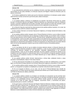 (Segunda Sección) DIARIO OFICIAL Viernes 23 de mayo de 2014
Artículo 149.
1. Las observaciones pertinentes que los ciudadanos formulen a las listas nominales de electores serán
comunicadas por las juntas distritales a la Dirección Ejecutiva del Registro Federal de Electores para los
efectos conducentes.
2. El Instituto establecerá los medios para que los mexicanos residentes en el extranjero puedan realizar
observaciones a la lista nominal de la que forman parte, desde el extranjero.
Artículo 150.
1. Los partidos políticos, conforme a lo establecido en el párrafo 2 del artículo 148 de esta Ley, podrán
formular a la Dirección Ejecutiva del Registro Federal de Electores sus observaciones sobre los ciudadanos
inscritos o excluidos indebidamente de las listas nominales, dentro del plazo de veinte días naturales a partir
del 25 de febrero de cada uno de los dos años anteriores al de la celebración de las elecciones.
2. La Dirección Ejecutiva examinará las observaciones de los partidos políticos haciendo, en su caso, las
modificaciones que conforme a derecho hubiere lugar.
3. De lo anterior informará a la Comisión Nacional de Vigilancia y al Consejo General del Instituto a más
tardar el 15 de abril.
4. Los partidos políticos podrán impugnar ante el Tribunal Electoral el informe a que se refiere el párrafo
anterior. En el medio de impugnación que se interponga se deberá acreditar que se hicieron valer en tiempo y
forma las observaciones a que se refiere el párrafo 1 de este artículo, señalándose hechos y casos concretos
e individualizados, mismos que deben estar comprendidos en las observaciones originalmente formuladas. De
no cumplirse con dichos requisitos, independientemente de los demás que señale la Ley de la materia, será
desechado por notoriamente improcedente. El medio de impugnación se interpondrá ante el Consejo General
dentro de los tres días siguientes a aquél en que se dé a conocer el informe a los partidos políticos.
Artículo 151.
1. El 15 de febrero del año en que se celebre el proceso electoral ordinario, la Dirección Ejecutiva del
Registro Federal de Electores entregará en medios magnéticos, a cada uno de los partidos políticos las listas
nominales de electores divididas en dos apartados, ordenadas alfabéticamente y por secciones
correspondientes a cada uno de los distritos electorales. El primer apartado contendrá los nombres de los
ciudadanos que hayan obtenido su credencial para votar al 15 de diciembre y el segundo apartado contendrá
los nombres de los ciudadanos inscritos en el Padrón Electoral que no hayan obtenido su credencial para
votar a esa fecha.
2. Los partidos políticos podrán formular observaciones a dichas listas, señalando hechos y casos
concretos e individualizados, hasta el 14 de marzo inclusive.
3. De las observaciones formuladas por los partidos políticos se harán las modificaciones a que hubiere
lugar y se informará al Consejo General y a la Comisión Nacional de Vigilancia a más tardar el 15 de abril.
4. Los partidos políticos podrán impugnar ante el Tribunal Electoral el informe a que se refiere el párrafo
anterior. La impugnación se sujetará a lo establecido en el párrafo 4 del artículo anterior de esta ley.
5. Si no se impugna el informe o, en su caso, una vez que el Tribunal Electoral haya resuelto las
impugnaciones, el Consejo General del Instituto sesionará para declarar que el Padrón Electoral y los listados
nominales de electores son válidos y definitivos.
Artículo 152.
1. Los partidos políticos contarán en el Instituto con terminales de computación que les permitan tener
acceso a la información contenida en el Padrón Electoral y en las listas nominales de electores. Igualmente y
conforme a las posibilidades técnicas, los partidos políticos tendrán garantía de acceso permanente al
contenido de la base de datos, base de imágenes, documentos fuente y movimientos del padrón,
exclusivamente para su revisión y verificación.
2. De igual manera, la Dirección Ejecutiva del Registro Federal de Electores instalará centros estatales de
consulta del padrón electoral para su utilización por los representantes de los partidos políticos ante las
comisiones locales de vigilancia, y establecerá además, mecanismos de consulta en las oficinas distritales del
propio Registro, a los cuales tendrá acceso cualquier ciudadano para verificar si está registrado en el Padrón
Electoral e incluido debidamente en la lista nominal de electores que corresponda.
 