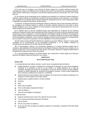 (Segunda Sección) DIARIO OFICIAL Viernes 23 de mayo de 2014
5. En todo caso, el ciudadano cuya solicitud de trámite registral en el padrón electoral hubiese sido
cancelada por omisión en la obtención de su credencial para votar en los términos de los párrafos anteriores,
podrá solicitar nuevamente su inscripción en los términos y plazos previstos en los artículos 135, 138 y 139 de
esta Ley.
6. Los formatos de las credenciales de los ciudadanos que solicitaron su inscripción al padrón electoral o
efectuaron alguna solicitud de actualización durante los dos años anteriores al de la elección, y no hubiesen
sido recogidos por sus titulares dentro del plazo legalmente establecido para ello, serán resguardados según
lo dispuesto por el párrafo 6 del artículo 136 de esta Ley.
7. Asimismo, la Dirección Ejecutiva del Registro Federal de Electores dará de baja del padrón electoral a
los ciudadanos que hubiesen avisado su cambio de domicilio mediante solicitud en que conste su firma,
huellas dactilares y, en su caso, fotografía. En este supuesto, la baja operará exclusivamente por lo que se
refiere al registro del domicilio anterior.
8. En aquellos casos en que los ciudadanos hayan sido suspendidos en el ejercicio de sus derechos
políticos por resolución judicial, serán excluidos del Padrón Electoral y de la lista nominal de electores durante
el periodo que dure la suspensión. La Dirección Ejecutiva del Registro Federal de Electores reincorporará al
padrón electoral a los ciudadanos que sean rehabilitados en sus derechos políticos una vez que sea notificado
por las autoridades competentes, o bien cuando el ciudadano acredite con la documentación correspondiente
que ha cesado la causa de la suspensión o ha sido rehabilitado en sus derechos políticos.
9. Serán dados de baja del Padrón Electoral los ciudadanos que hayan fallecido, siempre y cuando quede
acreditado con la documentación de las autoridades competentes o, en su defecto, mediante los
procedimientos que determine la Comisión Nacional de Vigilancia.
10. La documentación relativa a los movimientos realizados en el Padrón Electoral quedará bajo la
custodia y responsabilidad de la Dirección Ejecutiva del Registro Federal de Electores y sus vocalías, por un
periodo de diez años. Una vez transcurrido este periodo, la Comisión Nacional de Vigilancia determinará el
procedimiento de destrucción de dichos documentos.
11. La documentación referida en el párrafo anterior será conservada en medio digital por la Dirección
Ejecutiva del Registro Federal de Electores y sus vocalías.
CAPÍTULO IV
De la Credencial para Votar
Artículo 156.
1. La credencial para votar deberá contener, cuando menos, los siguientes datos del elector:
a) Entidad federativa, municipio y localidad que corresponden al domicilio. En caso de los ciudadanos
residentes en el extranjero, el país en el que residen y la entidad federativa de su lugar de
nacimiento. Aquellos que nacieron en el extranjero y nunca han vivido en territorio nacional, deberán
acreditar la entidad federativa de nacimiento del progenitor mexicano. Cuando ambos progenitores
sean mexicanos, señalará la de su elección, en definitiva;
b) Sección electoral en donde deberá votar el ciudadano. En el caso de los ciudadanos residentes en el
extranjero no será necesario incluir este requisito;
c) Apellido paterno, apellido materno y nombre completo;
d) Domicilio;
e) Sexo;
f) Edad y año de registro;
g) Firma, huella digital y fotografía del elector;
h) Clave de registro, y
i) Clave Única del Registro de Población.
2. Además tendrá:
a) Espacios necesarios para marcar año y elección de que se trate;
b) Firma impresa del Secretario Ejecutivo del Instituto;
c) Año de emisión;
d) Año en el que expira su vigencia, y
e) En el caso de la que se expida al ciudadano residente en el extranjero, la leyenda “Para Votar desde
el Extranjero”.
 