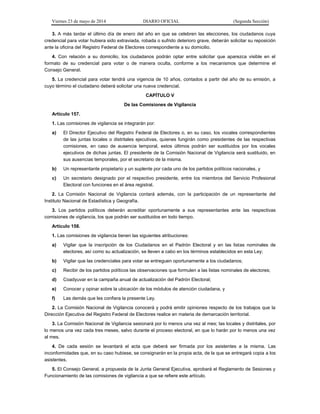 Viernes 23 de mayo de 2014 DIARIO OFICIAL (Segunda Sección)
3. A más tardar el último día de enero del año en que se celebren las elecciones, los ciudadanos cuya
credencial para votar hubiera sido extraviada, robada o sufrido deterioro grave, deberán solicitar su reposición
ante la oficina del Registro Federal de Electores correspondiente a su domicilio.
4. Con relación a su domicilio, los ciudadanos podrán optar entre solicitar que aparezca visible en el
formato de su credencial para votar o de manera oculta, conforme a los mecanismos que determine el
Consejo General.
5. La credencial para votar tendrá una vigencia de 10 años, contados a partir del año de su emisión, a
cuyo término el ciudadano deberá solicitar una nueva credencial.
CAPÍTULO V
De las Comisiones de Vigilancia
Artículo 157.
1. Las comisiones de vigilancia se integrarán por:
a) El Director Ejecutivo del Registro Federal de Electores o, en su caso, los vocales correspondientes
de las juntas locales o distritales ejecutivas, quienes fungirán como presidentes de las respectivas
comisiones, en caso de ausencia temporal, estos últimos podrán ser sustituidos por los vocales
ejecutivos de dichas juntas. El presidente de la Comisión Nacional de Vigilancia será sustituido, en
sus ausencias temporales, por el secretario de la misma.
b) Un representante propietario y un suplente por cada uno de los partidos políticos nacionales, y
c) Un secretario designado por el respectivo presidente, entre los miembros del Servicio Profesional
Electoral con funciones en el área registral.
2. La Comisión Nacional de Vigilancia contará además, con la participación de un representante del
Instituto Nacional de Estadística y Geografía.
3. Los partidos políticos deberán acreditar oportunamente a sus representantes ante las respectivas
comisiones de vigilancia, los que podrán ser sustituidos en todo tiempo.
Artículo 158.
1. Las comisiones de vigilancia tienen las siguientes atribuciones:
a) Vigilar que la inscripción de los Ciudadanos en el Padrón Electoral y en las listas nominales de
electores, así como su actualización, se lleven a cabo en los términos establecidos en esta Ley;
b) Vigilar que las credenciales para votar se entreguen oportunamente a los ciudadanos;
c) Recibir de los partidos políticos las observaciones que formulen a las listas nominales de electores;
d) Coadyuvar en la campaña anual de actualización del Padrón Electoral;
e) Conocer y opinar sobre la ubicación de los módulos de atención ciudadana, y
f) Las demás que les confiera la presente Ley.
2. La Comisión Nacional de Vigilancia conocerá y podrá emitir opiniones respecto de los trabajos que la
Dirección Ejecutiva del Registro Federal de Electores realice en materia de demarcación territorial.
3. La Comisión Nacional de Vigilancia sesionará por lo menos una vez al mes; las locales y distritales, por
lo menos una vez cada tres meses, salvo durante el proceso electoral, en que lo harán por lo menos una vez
al mes.
4. De cada sesión se levantará el acta que deberá ser firmada por los asistentes a la misma. Las
inconformidades que, en su caso hubiese, se consignarán en la propia acta, de la que se entregará copia a los
asistentes.
5. El Consejo General, a propuesta de la Junta General Ejecutiva, aprobará el Reglamento de Sesiones y
Funcionamiento de las comisiones de vigilancia a que se refiere este artículo.
 