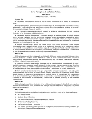 (Segunda Sección) DIARIO OFICIAL Viernes 23 de mayo de 2014
TÍTULO SEGUNDO
De las Prerrogativas de los Partidos Políticos
CAPÍTULO I
Del Acceso a Radio y Televisión
Artículo 159.
1. Los partidos políticos tienen derecho al uso de manera permanente de los medios de comunicación
social.
2. Los partidos políticos, precandidatos y candidatos a cargos de elección popular, accederán a la radio y
la televisión a través del tiempo que la Constitución otorga como prerrogativa a los primeros, en la forma y
términos establecidos por el presente capítulo.
3. Los candidatos independientes tendrán derecho de acceso a prerrogativas para las campañas
electorales en los términos que establece esta Ley.
4. Los partidos políticos, precandidatos y candidatos a cargos de elección popular, en ningún momento
podrán contratar o adquirir, por sí o por terceras personas, tiempos en cualquier modalidad de radio y
televisión. Tampoco podrán contratar los dirigentes y afiliados a un partido político, o cualquier ciudadano,
para su promoción personal con fines electorales. La violación a esta norma será sancionada en los términos
dispuestos en el Libro Octavo de esta Ley.
5. Ninguna persona física o moral, sea a título propio o por cuenta de terceros, podrá contratar
propaganda en radio y televisión dirigida a influir en las preferencias electorales de los ciudadanos, ni a favor
o en contra de partidos políticos o de candidatos a cargos de elección popular. Queda prohibida la transmisión
en territorio nacional de este tipo de propaganda contratada en el extranjero. Las infracciones a lo establecido
en este párrafo serán sancionadas en los términos dispuestos en esta Ley.
Artículo 160.
1. El Instituto es la autoridad única para la administración del tiempo que corresponda al Estado en radio y
televisión destinado a los fines propios del Instituto y a los de otras autoridades electorales, así como al
ejercicio de las prerrogativas y derechos que la Constitución y esta Ley otorgan a los partidos políticos y
candidatos independientes en esta materia.
2. El Instituto garantizará a los partidos políticos el uso de sus prerrogativas constitucionales en radio y
televisión; establecerá las pautas para la asignación de los mensajes y programas que tengan derecho a
difundir, tanto durante los periodos que comprendan los procesos electorales, como fuera de ellos; atenderá
las quejas y denuncias por la violación a las normas aplicables y determinará, en su caso, las sanciones.
3. Previa consulta con las organizaciones que agrupen a los concesionarios de radio y televisión y a los
profesionales de la comunicación, el Consejo General aprobará, a más tardar el 20 de agosto del año anterior
al de la elección, los lineamientos generales que, sin afectar la libertad de expresión y la libre manifestación
de las ideas ni pretender regular dichas libertades, se recomienden a los noticieros respecto de la información
y difusión de las actividades de precampaña y campaña de los partidos políticos y de los candidatos
independientes.
Artículo 161.
1. El Instituto y las autoridades electorales de las entidades federativas, para la difusión de sus respectivos
mensajes de comunicación social, accederán a la radio y la televisión a través del tiempo de que el primero
dispone en dichos medios.
Artículo 162.
1. El Instituto ejercerá sus facultades en materia de radio y televisión a través de los siguientes órganos:
a) El Consejo General;
b) La Junta General Ejecutiva;
c) La Dirección Ejecutiva de Prerrogativas y Partidos Políticos;
d) El Comité de Radio y Televisión;
e) La Comisión de Quejas y Denuncias, y
f) Los vocales ejecutivos y juntas ejecutivas en los órganos desconcentrados, locales y distritales, que
tendrán funciones auxiliares en esta materia.
 