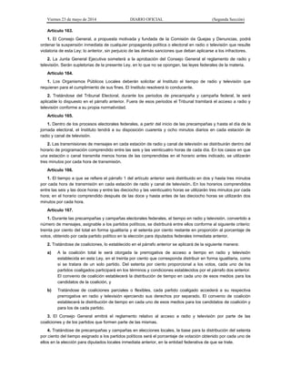 Viernes 23 de mayo de 2014 DIARIO OFICIAL (Segunda Sección)
Artículo 163.
1. El Consejo General, a propuesta motivada y fundada de la Comisión de Quejas y Denuncias, podrá
ordenar la suspensión inmediata de cualquier propaganda política o electoral en radio o televisión que resulte
violatoria de esta Ley; lo anterior, sin perjuicio de las demás sanciones que deban aplicarse a los infractores.
2. La Junta General Ejecutiva someterá a la aprobación del Consejo General el reglamento de radio y
televisión. Serán supletorias de la presente Ley, en lo que no se opongan, las leyes federales de la materia.
Artículo 164.
1. Los Organismos Públicos Locales deberán solicitar al Instituto el tiempo de radio y televisión que
requieran para el cumplimiento de sus fines. El Instituto resolverá lo conducente.
2. Tratándose del Tribunal Electoral, durante los periodos de precampaña y campaña federal, le será
aplicable lo dispuesto en el párrafo anterior. Fuera de esos periodos el Tribunal tramitará el acceso a radio y
televisión conforme a su propia normatividad.
Artículo 165.
1. Dentro de los procesos electorales federales, a partir del inicio de las precampañas y hasta el día de la
jornada electoral, el Instituto tendrá a su disposición cuarenta y ocho minutos diarios en cada estación de
radio y canal de televisión.
2. Las transmisiones de mensajes en cada estación de radio y canal de televisión se distribuirán dentro del
horario de programación comprendido entre las seis y las veinticuatro horas de cada día. En los casos en que
una estación o canal transmita menos horas de las comprendidas en el horario antes indicado, se utilizarán
tres minutos por cada hora de transmisión.
Artículo 166.
1. El tiempo a que se refiere el párrafo 1 del artículo anterior será distribuido en dos y hasta tres minutos
por cada hora de transmisión en cada estación de radio y canal de televisión. En los horarios comprendidos
entre las seis y las doce horas y entre las dieciocho y las veinticuatro horas se utilizarán tres minutos por cada
hora; en el horario comprendido después de las doce y hasta antes de las dieciocho horas se utilizarán dos
minutos por cada hora.
Artículo 167.
1. Durante las precampañas y campañas electorales federales, el tiempo en radio y televisión, convertido a
número de mensajes, asignable a los partidos políticos, se distribuirá entre ellos conforme al siguiente criterio:
treinta por ciento del total en forma igualitaria y el setenta por ciento restante en proporción al porcentaje de
votos, obtenido por cada partido político en la elección para diputados federales inmediata anterior.
2. Tratándose de coaliciones, lo establecido en el párrafo anterior se aplicará de la siguiente manera:
a) A la coalición total le será otorgada la prerrogativa de acceso a tiempo en radio y televisión
establecida en esta Ley, en el treinta por ciento que corresponda distribuir en forma igualitaria, como
si se tratara de un solo partido. Del setenta por ciento proporcional a los votos, cada uno de los
partidos coaligados participará en los términos y condiciones establecidos por el párrafo dos anterior.
El convenio de coalición establecerá la distribución de tiempo en cada uno de esos medios para los
candidatos de la coalición, y
b) Tratándose de coaliciones parciales o flexibles, cada partido coaligado accederá a su respectiva
prerrogativa en radio y televisión ejerciendo sus derechos por separado. El convenio de coalición
establecerá la distribución de tiempo en cada uno de esos medios para los candidatos de coalición y
para los de cada partido.
3. El Consejo General emitirá el reglamento relativo al acceso a radio y televisión por parte de las
coaliciones y de los partidos que formen parte de las mismas.
4. Tratándose de precampañas y campañas en elecciones locales, la base para la distribución del setenta
por ciento del tiempo asignado a los partidos políticos será el porcentaje de votación obtenido por cada uno de
ellos en la elección para diputados locales inmediata anterior, en la entidad federativa de que se trate.
 