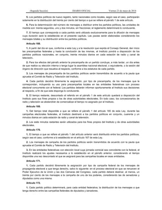 (Segunda Sección) DIARIO OFICIAL Viernes 23 de mayo de 2014
5. Los partidos políticos de nuevo registro, tanto nacionales como locales, según sea el caso, participarán
solamente en la distribución del treinta por ciento del tiempo a que se refiere el párrafo 1 de este artículo.
6. Para la determinación del número de mensajes a distribuir entre los partidos políticos, las unidades de
medida son: treinta segundos, uno y dos minutos, sin fracciones; el reglamento determinará lo conducente.
7. El tiempo que corresponda a cada partido será utilizado exclusivamente para la difusión de mensajes
cuya duración será la establecida en el presente capítulo. Las pautas serán elaboradas considerando los
mensajes totales y su distribución entre los partidos políticos.
Artículo 168.
1. A partir del día en que, conforme a esta Ley y a la resolución que expida el Consejo General, den inicio
las precampañas federales y hasta la conclusión de las mismas, el Instituto pondrá a disposición de los
partidos políticos nacionales, en conjunto, treinta minutos diarios en cada estación de radio y canal de
televisión.
2. Para los efectos del párrafo anterior la precampaña de un partido concluye, a más tardar, un día antes
de que realice su elección interna o tenga lugar la asamblea nacional electoral, o equivalente, o la sesión del
órgano de dirección que resuelva al respecto, conforme a los estatutos de cada partido.
3. Los mensajes de precampaña de los partidos políticos serán transmitidos de acuerdo a la pauta que
apruebe el Comité de Radio y Televisión del Instituto.
4. Cada partido decidirá libremente la asignación, por tipo de precampaña, de los mensajes que le
correspondan, incluyendo su uso para precampañas locales en las entidades federativas con proceso
electoral concurrente con el federal. Los partidos deberán informar oportunamente al Instituto sus decisiones
al respecto, a fin de que este disponga lo conducente.
5. El tiempo restante, descontado el referido en el párrafo 1 de este artículo quedará a disposición del
Instituto para sus fines propios o los de otras autoridades electorales. En todo caso, los concesionarios de
radio y televisión se abstendrán de comercializar el tiempo no asignado por el Instituto.
Artículo 169.
1. Del tiempo total disponible a que se refiere el párrafo 1 del artículo 165 de esta Ley, durante las
campañas electorales federales, el Instituto destinará a los partidos políticos en conjunto, cuarenta y un
minutos diarios en cada estación de radio y canal de televisión.
2. Los siete minutos restantes serán utilizados para los fines propios del Instituto y de otras autoridades
electorales.
Artículo 170.
1. El tiempo a que se refiere el párrafo 1 del artículo anterior será distribuido entre los partidos políticos,
según sea el caso, conforme a lo establecido en el artículo 167 de esta Ley.
2. Los mensajes de campaña de los partidos políticos serán transmitidos de acuerdo con la pauta que
apruebe el Comité de Radio y Televisión del Instituto.
3. En las entidades federativas con elección local cuya jornada comicial sea coincidente con la federal, el
Instituto realizará los ajustes necesarios a lo establecido en el párrafo anterior, considerando el tiempo
disponible una vez descontado el que se asignará para las campañas locales en esas entidades.
Artículo 171.
1. Cada partido decidirá libremente la asignación por tipo de campaña federal de los mensajes de
propaganda electoral a que tenga derecho, salvo lo siguiente: en el proceso electoral en que se renueven el
Poder Ejecutivo de la Unión y las dos Cámaras del Congreso, cada partido deberá destinar, al menos, un
treinta por ciento de los mensajes a la campaña de uno de los poderes, considerando las de senadores y
diputados como una misma.
Artículo 172.
1. Cada partido político determinará, para cada entidad federativa, la distribución de los mensajes a que
tenga derecho entre las campañas federales de diputados y senadores.
 
