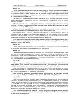 Viernes 23 de mayo de 2014 DIARIO OFICIAL (Segunda Sección)
Artículo 173.
1. En las entidades federativas con procesos electorales locales con jornadas comiciales coincidentes con
la federal, del tiempo total establecido en el párrafo 1 del artículo 169 de esta Ley, el Instituto, por conducto de
los Organismos Públicos Locales, destinará para las campañas locales de los partidos políticos y los
candidatos independientes quince minutos diarios en cada estación de radio y canal de televisión de cobertura
en la entidad federativa de que se trate.
2. El tiempo a que se refiere el párrafo 1 anterior será utilizado para la difusión de mensajes de acuerdo a
la pauta que apruebe, a propuesta del Organismo Público Local que corresponda, el Comité de Radio y
Televisión del Instituto.
3. Para la distribución entre los partidos políticos del tiempo establecido en el párrafo 1 de este artículo,
convertido a número de mensajes, las autoridades electorales locales aplicarán, en lo conducente, las reglas
establecidas en el artículo 167 de esta Ley.
4. Para los efectos de este capítulo se entiende por cobertura de los canales de televisión y estaciones de
radio toda área geográfica en donde la señal de dichos medios sea escuchada o vista.
5. El Comité de Radio y Televisión, solicitará al Instituto Federal de Telecomunicaciones el mapa de
coberturas de todas las estaciones de radio y canales de televisión, así como su alcance efectivo. El Instituto
elaborará el catálogo de dichas estaciones y canales y deberá también incorporar la información relativa a la
población total comprendida por la cobertura correspondiente en cada entidad.
6. Con base en dicho catálogo, el Consejo General hará del conocimiento público las estaciones de radio y
canales de televisión que participarán en la cobertura de las elecciones locales y federales a que hace
referencia el artículo 175 de esta Ley.
Artículo 174.
1. Cada partido decidirá la asignación, entre las campañas que comprenda cada proceso electoral local,
de los mensajes de propaganda en radio y televisión a que tenga derecho.
Artículo 175.
1. Para fines electorales en las entidades federativas cuya jornada comicial tenga lugar en mes o año
distinto al que corresponde a los procesos electorales federales, el Instituto administrará los tiempos que
correspondan al Estado en radio y televisión en las estaciones y canales de cobertura en la entidad de que se
trate. Los cuarenta y ocho minutos de que dispondrá el Instituto se utilizarán desde el inicio de la precampaña
local hasta el término de la jornada electoral respectiva.
Artículo 176.
1. Para su asignación entre los partidos políticos, durante el periodo de precampañas locales, del tiempo a
que se refiere el artículo anterior, el Instituto pondrá a disposición de la autoridad electoral administrativa, en la
entidad de que se trate, treinta minutos diarios en cada estación de radio y canal de televisión.
2. Las autoridades antes señaladas asignarán entre los partidos políticos, el tiempo a que se refiere el
párrafo anterior aplicando, en lo conducente, las reglas establecidas en el artículo 167 de esta Ley, conforme
a los procedimientos que determine la legislación local aplicable.
3. Los mensajes de precampaña de los partidos políticos serán transmitidos de acuerdo a la pauta que
apruebe a propuesta del Organismo Público Local competente, el Comité de Radio y Televisión.
Artículo 177.
1. Con motivo de las campañas electorales locales en las entidades federativas a que se refiere el artículo
175 anterior, el Instituto asignará como prerrogativa para los partidos políticos, a través de los Organismos
Públicos Locales, cuarenta y un minutos diarios en cada estación de radio y canal de televisión de cobertura
en la entidad de que se trate; en caso de insuficiencia, la autoridad electoral podrá cubrir la misma del tiempo
disponible que corresponda al Estado. El tiempo restante quedará a disposición del Instituto para sus propios
fines o los de otras autoridades electorales. En todo caso, los concesionarios de radio y televisión se
abstendrán de comercializar el tiempo no asignado por el Instituto.
2. Son aplicables en las entidades federativas y procesos electorales locales a que se refiere el párrafo
anterior, las normas establecidas en los párrafos 2 y 3 del artículo 173, el artículo 174 y las demás contenidas
en esta Ley que resulten aplicables.
 