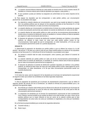 (Segunda Sección) DIARIO OFICIAL Viernes 23 de mayo de 2014
III. La votación nacional efectiva obtenida por cada partido se dividirá entre el nuevo cociente natural. El
resultado en números enteros será el total de diputados que asignar a cada partido, y
IV. Si aún quedaren curules por distribuir se asignarán de conformidad con los restos mayores de los
partidos.
2. Para asignar los diputados que les correspondan a cada partido político, por circunscripción
plurinominal, se procederá como sigue:
a) Se obtendrá la votación efectiva por circunscripción, que será la que resulte de deducir la votación
del o los partidos políticos que se ubiquen en los supuestos previstos en las fracciones IV y V del
artículo 54 de la Constitución, en cada una de las circunscripciones;
b) La votación efectiva por circunscripción se dividirá entre el número de curules pendientes de asignar
en cada circunscripción plurinominal, para obtener el cociente de distribución en cada una de ellas;
c) La votación efectiva de cada partido político en cada una de las circunscripciones plurinominales se
dividirá entre el cociente de distribución siendo el resultado en números enteros el total de diputados
por asignar en cada circunscripción plurinominal, y
d) Si después de aplicarse el cociente de distribución quedaren diputados por distribuir a los partidos
políticos, se utilizará el resto mayor de votos que cada partido político tuviere en las
circunscripciones, hasta agotar las que le correspondan, en orden decreciente, a fin de que cada
circunscripción plurinominal cuente con cuarenta diputaciones.
Artículo 19.
1. Determinada la asignación de diputados por partido político a que se refieren los incisos a) y b) del
párrafo 1 del artículo 17 de esta Ley y para el caso de que ningún partido político se ubicara en los supuestos
previstos en las fracciones IV y V del artículo 54 de la Constitución, se procederá como sigue:
a) Se dividirá la votación total de cada circunscripción, entre cuarenta, para obtener el cociente de
distribución;
b) La votación obtenida por partido político en cada una de las circunscripciones plurinominales se
dividirá entre el cociente de distribución, el resultado en números enteros será el total de diputados
que en cada circunscripción plurinominal se le asignarán, y
c) Si después de aplicarse el cociente de distribución quedaren diputados por distribuir a los partidos
políticos, se utilizará el resto mayor de votos que cada partido político tuviere, hasta agotar los que le
correspondan, en orden decreciente, a fin de que cada circunscripción plurinominal cuente con
cuarenta diputaciones.
Artículo 20.
1. En todos los casos, para la asignación de los diputados por el principio de representación proporcional
se seguirá el orden que tuviesen los candidatos en las listas regionales respectivas.
Artículo 21.
1. Para la asignación de senadores por el principio de representación proporcional a que se refiere el
segundo párrafo del artículo 56 de la Constitución, se utilizará la fórmula de proporcionalidad pura y se
atenderán las siguientes reglas:
a) Se entiende por votación total emitida para los efectos de la elección de senadores por el principio de
representación proporcional, la suma de todos los votos depositados en las urnas para la lista de
circunscripción plurinominal nacional, y
b) La asignación de senadores por el principio de representación proporcional se hará considerando
como votación nacional emitida la que resulte de deducir de la total emitida, los votos a favor de los
partidos políticos que no hayan obtenido el tres por ciento de la votación emitida para la lista
correspondiente, los votos nulos, los votos por candidatos no registrados y los votos por Candidatos
Independientes.
2. La fórmula de proporcionalidad pura consta de los siguientes elementos:
a) Cociente natural, y
b) Resto mayor.
 